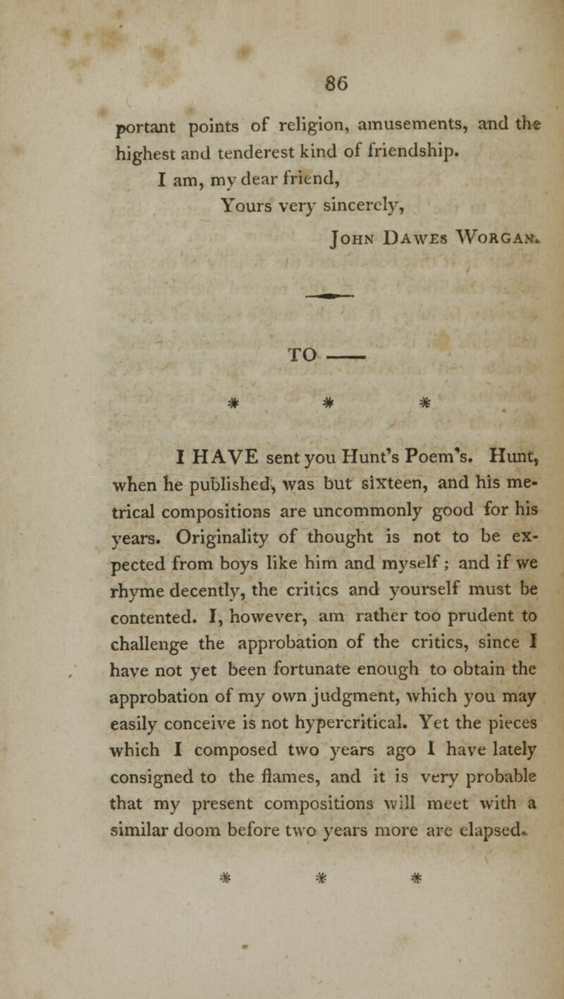 portant points of religion, amusements, and the highest and tenderest kind of friendship. I am, my dear friend, Yours very sincerely, John Dawes Worgan. TO I HAVE sent you Hunt's Poem's. Hunt, when he published^ was but sixteen, and his me- trical compositions are uncommonly good for his years. Originality of thought is not to be ex- pected from boys like him and myself; and if we rhyme decently, the critics and yourself must be contented. I, however, am rather too prudent to challenge the approbation of the critics, since I have not yet been fortunate enough to obtain the approbation of my own judgment, which you may easily conceive is not hypercritical. Yet the pieces which I composed two years ago 1 have lately consigned to the flames, and it is very probable that my present compositions will meet with a similar doom before two years more are elapsed*