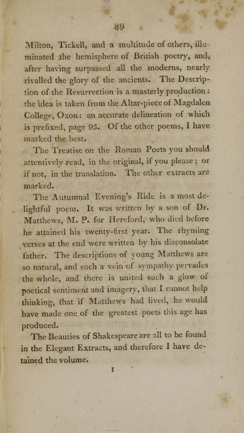 .Milton, Tickell, and a multitude of others, illu- minated the hemisphere of British poetry, and, after having surpassed all the moderns, nearly rivalled the glory of the ancients. The Descrip- tion of the Resurrection is a masterly production : the idea is taken from the Altar-piece of Magdalen College, Orcon: an accurate delineation of which is prefixed, page 93. Of the other poems, I have marked the best. The Treatise on the Roman Poets you should attentively read, in the original, if you please ; or if not, in the translation. The other extracts are marked. The Autumnal Evening's Ride is a most de- lightful poem. It was written by a son of Dr. Matthews, M. P. for Hereford, who died before he attained his twenty-first year. The rhyming verses at the end were written by his disconsolate father. The descriptions of young Matthews are so natural, and such a vein of sympathy pervades the whole, and there is united such a glow of poetical sentiment and imagery, that I cannot help thinking, that if Matthews had lived, he would have made one of the greatest poets this age has produced. The Beauties of Shakespeare are all to be found in the Elegant Extracts, and therefore I have de- tained the volume. I