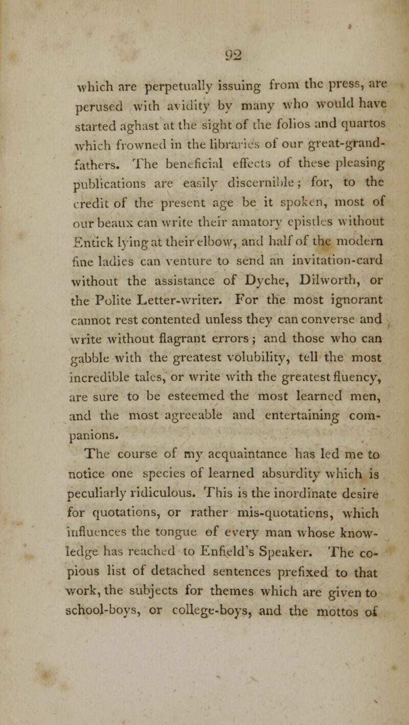 which are perpetually issuing from the press, are perused with avidity by many who would have started aghast at the sight of the folios and quartos which frowned in the libraries of our great-grand- fathers. The beneficial effects of these pleasing publications are easily discernible; for, to the credit of the present age be it spoken, most of our beaux can write their amatory epistles without Entick lying at their elbow, and half of the modern fine ladies can venture to send an invitation-card without the assistance of Dyche, Dilworth, or the Polite Letter-writer. For the most ignorant cannot rest contented unless they can converse and write without flagrant errors; and those who can gabble with the greatest volubility, tell the most incredible tales, or write with the greatest fluency, are sure to be esteemed the most learned men, and the most agreeable and entertaining com- panions. The course of my acquaintance has led me to notice one species of learned absurdity which is peculiarly ridiculous. This is the inordinate desire for quotations, or rather mis-quotations, which influences the tongue of every man whose know- ledge has reached to Enfield's Speaker. The co- pious list of detached sentences prefixed to that work, the subjects for themes which are given to school-boys, or college-boys, and the mottos of