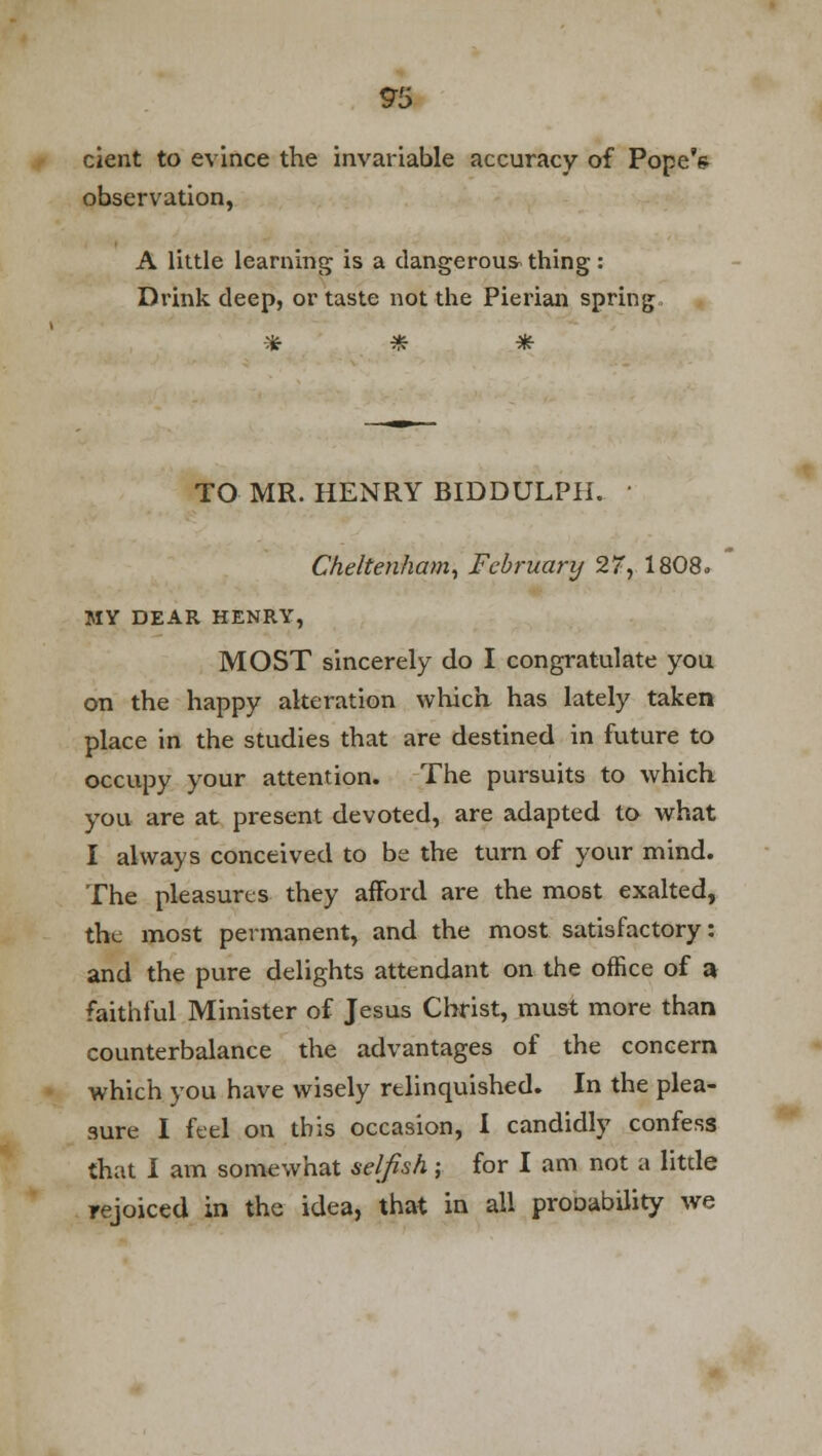 9!S cient to evince the invariable accuracy of Pope's observation, A little learning is a dangerous thing : Drink deep, or taste not the Pierian spring., * * * TO MR. HENRY BIDDULPH. ■ Cheltenham, February 27, 1808, MY DEAR HENRY, MOST sincerely do I congratulate you on the happy alteration which has lately taken place in the studies that are destined in future to occupy your attention. The pursuits to which you are at present devoted, are adapted to what I always conceived to be the turn of your mind. The pleasures they afford are the most exalted, the most permanent, and the most satisfactory: and the pure delights attendant on the office of a faithful Minister of Jesus Christ, must more than counterbalance the advantages of the concern which you have wisely relinquished. In the plea- sure I feel on this occasion, I candidly confess that I am somewhat selfish; for I am not a little rejoiced in the idea, that in all proDability we