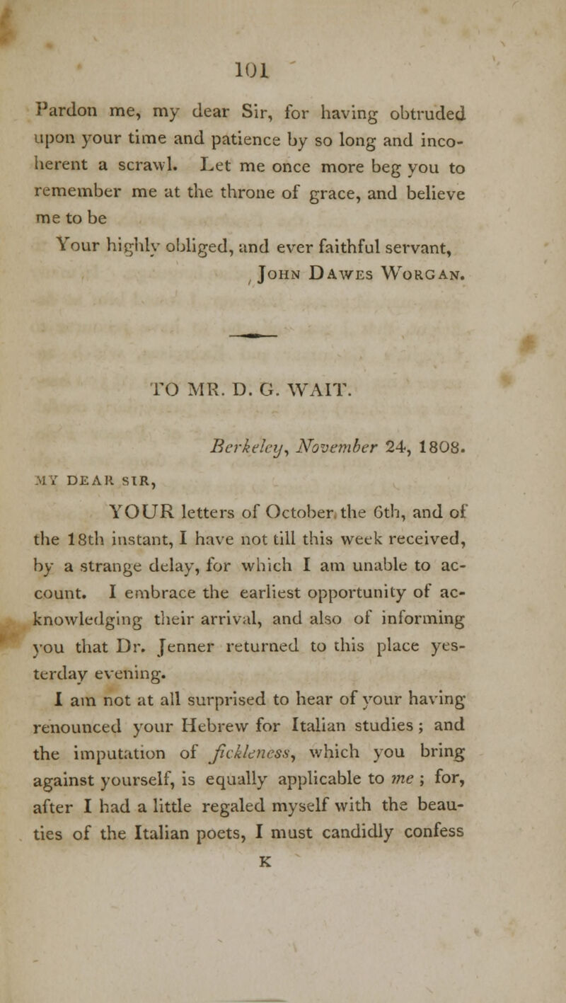 Pardon me, my dear Sir, for having obtruded upon your time and patience by so long and inco- herent a scrawl. Let me once more beg you to remember me at the throne of grace, and believe me to be Your highly obliged, and ever faithful servant, John Dawes Worgan. TO MR. D. G. WAIT. Berkeley, November 24, 1808. MY DEAR SIR, YOUR letters of October the 6th, and of the 18th instant, I have not till this week received, by a strange delay, for which I am unable to ac- count. I embrace the earliest opportunity of ac- knowledging their arrival, and also of informing you that Dr. Jenner returned to this place yes- terday evening. I am not at all surprised to hear of your having renounced your Hebrew for Italian studies; and the imputation of fickleness, which you bring against yourself, is equally applicable to me ; for, after I had a little regaled myself with the beau- ties of the Italian poets, I must candidly confess K