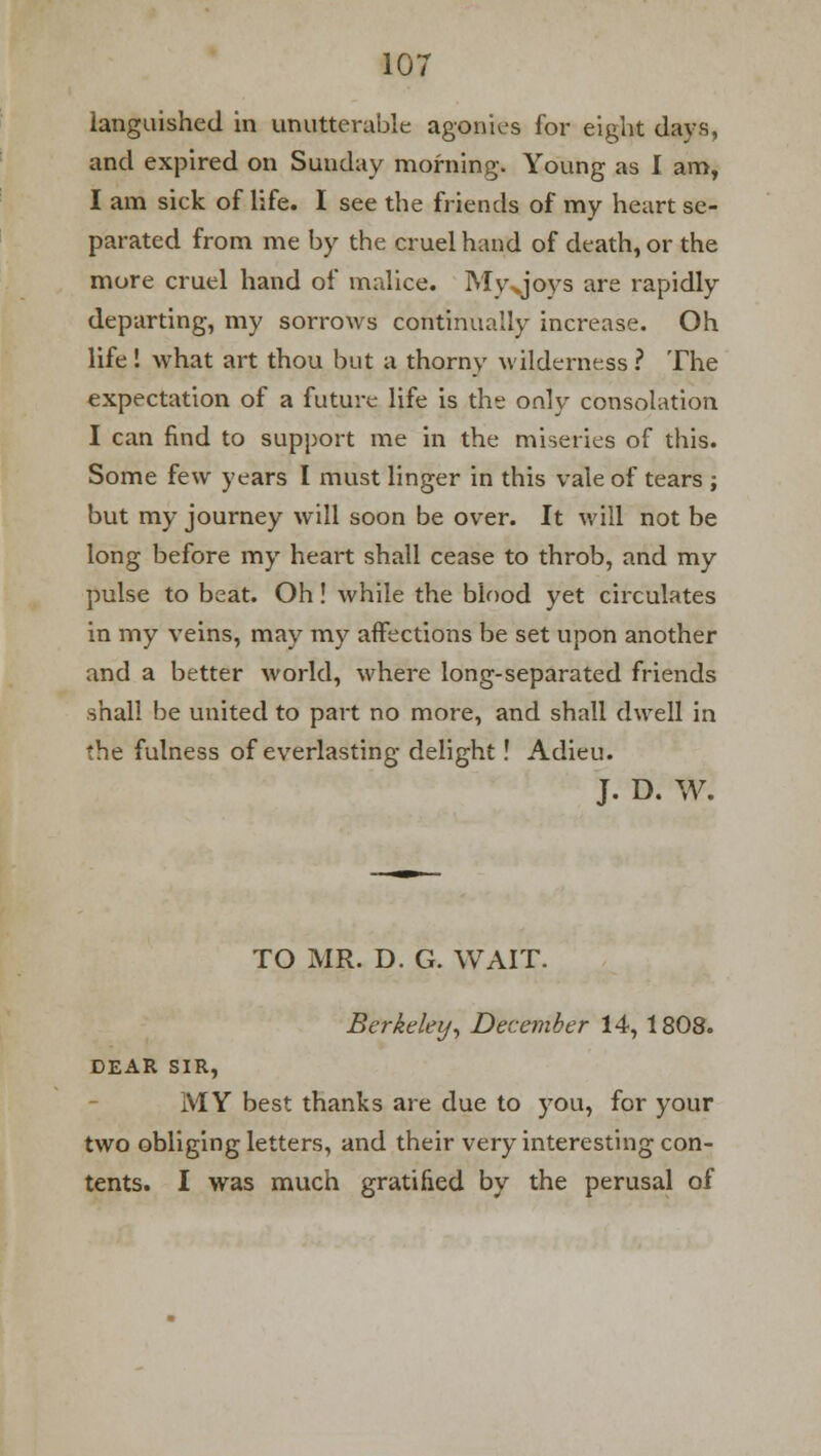 languished in unutterable agonies for eight days, and expired on Sunday morning. Young as I am, I am sick of life. I see the friends of my heart se- parated from me by the cruel hand of death, or the more cruel hand of malice. Mvxjoys are rapidly departing, my sorrows continually increase. Oh life ! what art thou but a thorny wilderness ? The expectation of a future life is the only consolation I can find to support me in the miseries of this. Some few years I must linger in this vale of tears ; but my journey will soon be over. It will not be long before my heart shall cease to throb, and my pulse to beat. Oh ! while the blood yet circulates in my veins, may my affections be set upon another and a better world, where long-separated friends shall be united to part no more, and shall dwell in the fulness of everlasting delight! Adieu. J. D. W. TO MR. D. G. WAIT. Berkeley, December 14, 1808. DEAR SIR, MY best thanks are due to you, for your two obliging letters, and their very interesting con- tents. I was much gratified by the perusal of