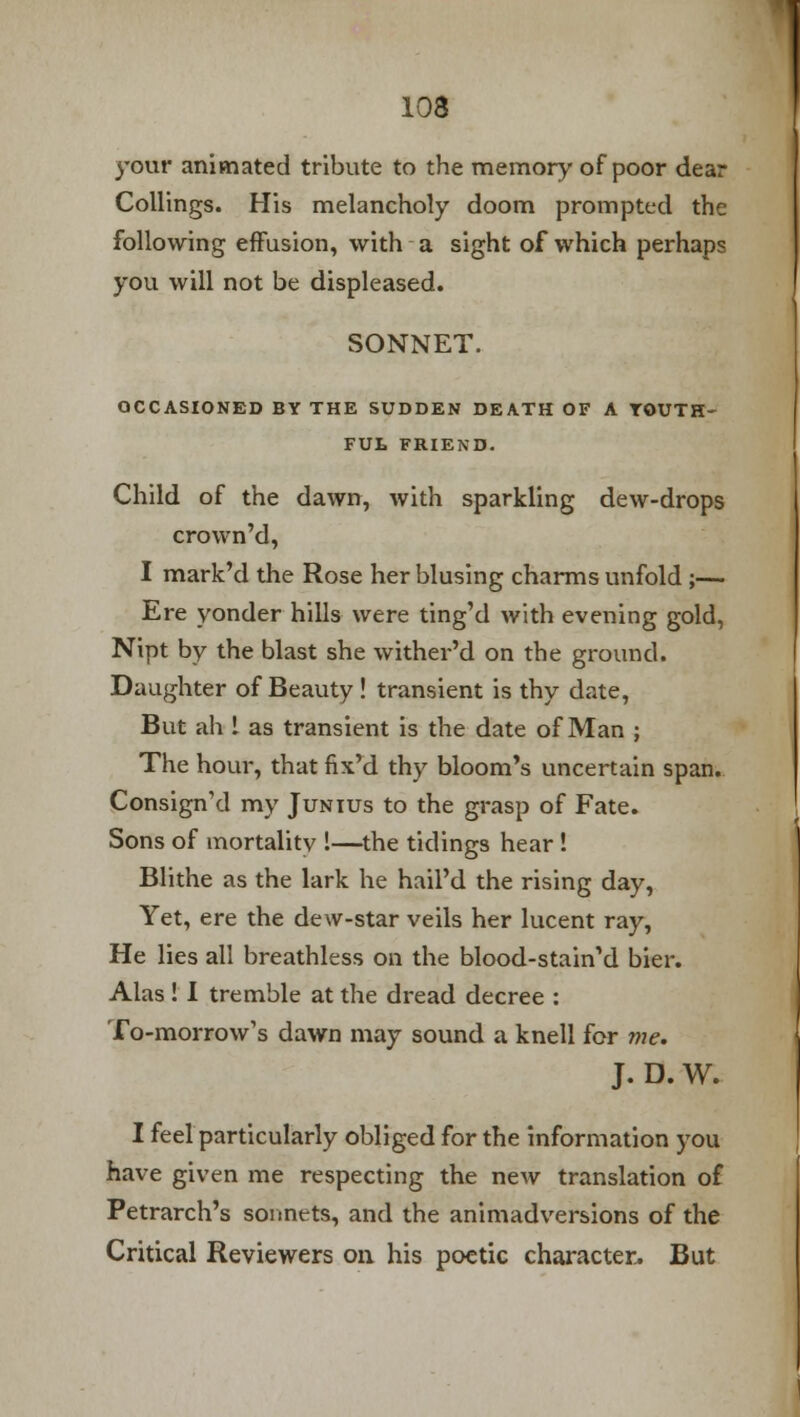 your animated tribute to the memory of poor dear Collings. His melancholy doom prompted the following effusion, with a sight of which perhaps you will not be displeased. SONNET. OCCASIONED BY THE SUDDEN DEATH OF A YOUTH- FUL FRIEND. Child of the dawn, with sparkling dew-drops crown'd, I mark'd the Rose her blusing charms unfold ;— Ere yonder hills were ting'd with evening gold, Nipt by the blast she wither'd on the ground. Daughter of Beauty ! transient is thy date, But ah 1 as transient is the date of Man ; The hour, that fix'd thy bloom's uncertain span. Consign'd my Junius to the grasp of Fate. Sons of mortality !—the tidings hear ! Blithe as the lark he hail'd the rising day, Yet, ere the dew-star veils her lucent ray, He lies all breathless on the blood-stain'd bier. Alas ! I tremble at the dread decree : To-morrow's dawn may sound a knell for me. J. D. W. I feel particularly obliged for the information you have given me respecting the new translation of Petrarch's sonnets, and the animadversions of the Critical Reviewers on his poetic character. But