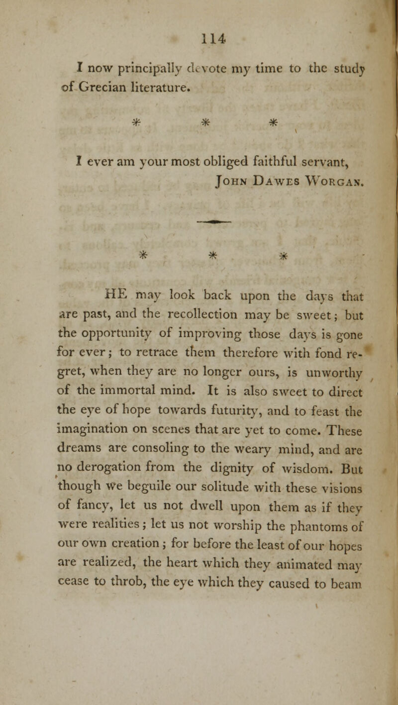 I now principally ckvote my time to the study of Grecian literature. #■ * * I ever am your most obliged faithful servant, John Dawes Worgan. * * * HE may look back upon the days that are past, and the recollection may be sweet; but the opportunity of improving those days is gone for ever; to retrace them therefore with fond re- gret, when they are no longer ours, is unworthy of the immortal mind. It is also sweet to direct the eye of hope towards futurity, and to feast the imagination on scenes that are yet to come. These dreams are consoling to the weary mind, and are no derogation from the dignity of wisdom. But though we beguile our solitude with these visions of fancy, let us not dwell upon them as if they were realities; let us not worship the phantoms of our own creation; for before the least of our hopes are realized, the heart which they animated may cease to throb, the eye which they caused to beam