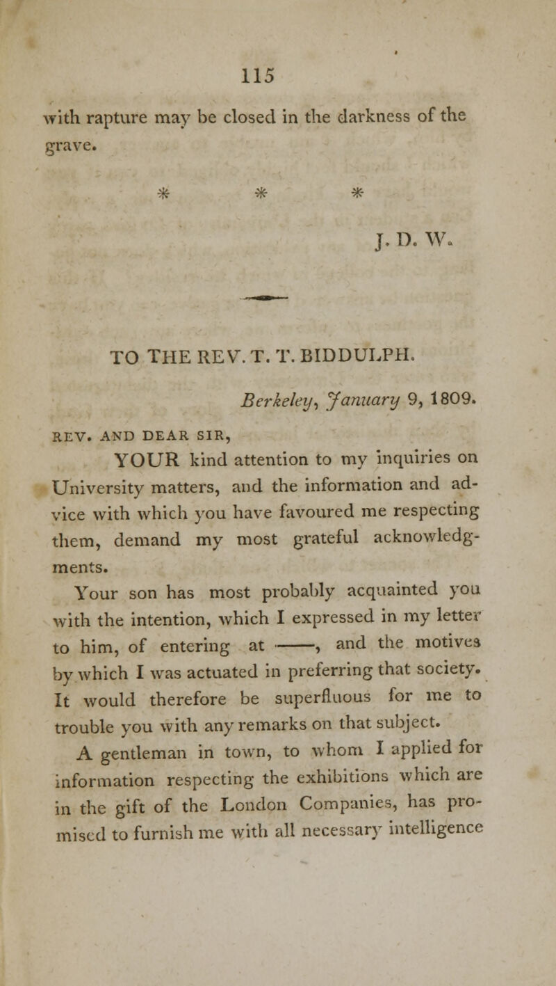 with rapture may be closed in the darkness of the grave. * # * J. D. W. TO THE REV. T. T. BIDDULPH. Berkeley, January 9, 1809. REV. AND DEAR SIR, YOUR kind attention to my inquiries on University matters, and the information and ad- vice with which you have favoured me respecting them, demand my most grateful acknowledg- ments. Your son has most probably acquainted you with the intention, which I expressed in my letter to him, of entering at , and the motives by which I was actuated in preferring that society. It would therefore be superfluous for me to trouble you with any remarks on that subject. A gentleman in town, to whom I applied for information respecting the exhibitions which are in the gift of the London Companies, has pro- mised to furnish me with all necessary intelligence