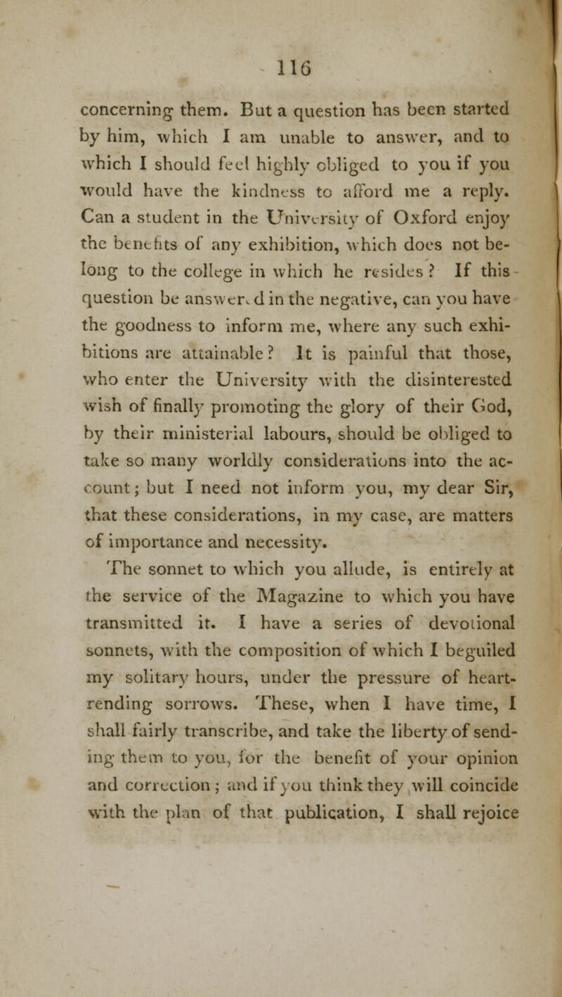 concerning- them. But a question has been started by him, which I am unable to answer, and to which I should feel highly obliged to you if you would have the kindness to afford me a reply. Can a student in the University of Oxford enjoy the benefits of any exhibition, which does not be- long to the college in which he resides ? If this question be answer,din the negative, can you have the goodness to inform me, where any such exhi- bitions are attainable? It is painful that those, who enter the University with the disinterested wish of finally promoting the glory of their God, by their ministerial labours, should be obliged to take so many worldly considerations into the ac- count ; but I need not inform you, my dear Sir, that these considerations, in my case, are matters of importance and necessity. The sonnet to which you allude, is entirely at the service of the Magazine to which you have transmitted it. I have a series of devoiional sonnets, with the composition of which I beguiled my solitary hours, under the pressure of heart- rending sorrows. These, when 1 have time, I shall fairly transcribe, and take the liberty of send- ing them to you, for the benefit of your opinion and correction; and if you think they will coincide with the plan of that publication, I shall rejoice