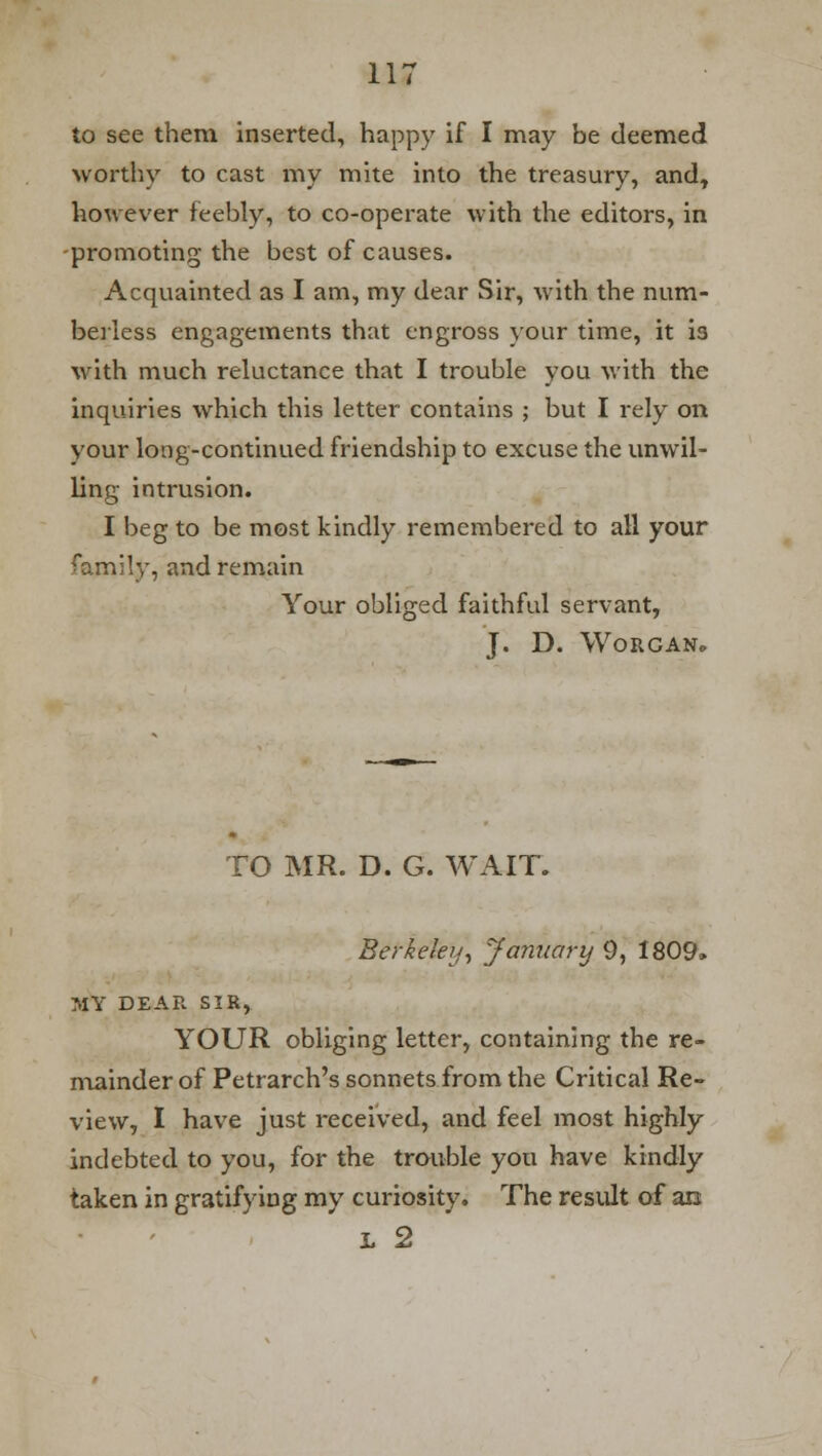 to see them inserted, happy if I may be deemed worthy to cast my mite into the treasury, and, however feebly, to co-operate with the editors, in -promoting the best of causes. Acquainted as I am, my dear Sir, Avith the num- berless engagements that engross your time, it is with much reluctance that I trouble you with the inquiries which this letter contains ; but I rely on your long-continued friendship to excuse the unwil- ling intrusion. I beg to be most kindly remembered to all your family, and remain Your obliged faithful servant, J. D. WORGAN* TO MR. D. G. WAIT. Berkeley, January 9, 1809, MY DEAR SIR, YOUR obliging letter, containing the re- mainder of Petrarch's sonnets from the Critical Re- view, I have just received, and feel most highly indebted to you, for the trouble you have kindly taken in gratifying my curiosity. The result of an L 2