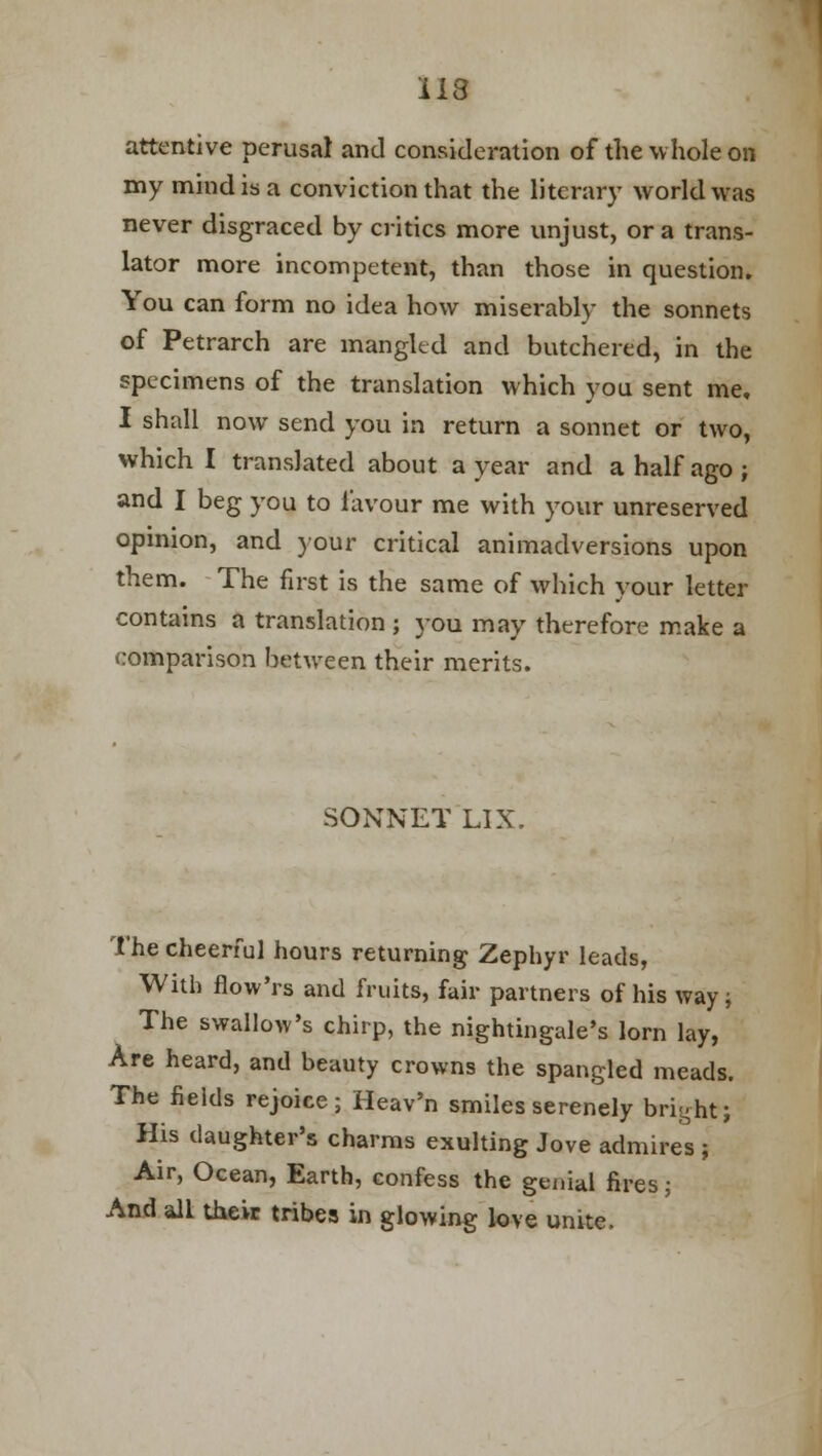 attentive perusal and consideration of the whole on my mind is a conviction that the literary world was never disgraced by critics more unjust, or a trans- lator more incompetent, than those in question. You can form no idea how miserably the sonnets of Petrarch are mangled and butchered, in the specimens of the translation which you sent me, I shall now send you in return a sonnet or two, which I translated about a year and a half ago ; and I beg you to favour me with your unreserved opinion, and your critical animadversions upon them. The first is the same of which your letter contains a translation; you may therefore make a comparison between their merits. SONNET LIX. The cheerful hours returning Zephyr leads, With flow'rs and fruits, fair partners of his way; The swallow's chirp, the nightingale's lorn lay, Are heard, and beauty crowns the spangled meads. The fields rejoice; Heav'n smiles serenely bright; His daughter's charms exulting Jove admires ; Air, Ocean, Earth, confess the genial fires; And all their tribes in glowing love unite.