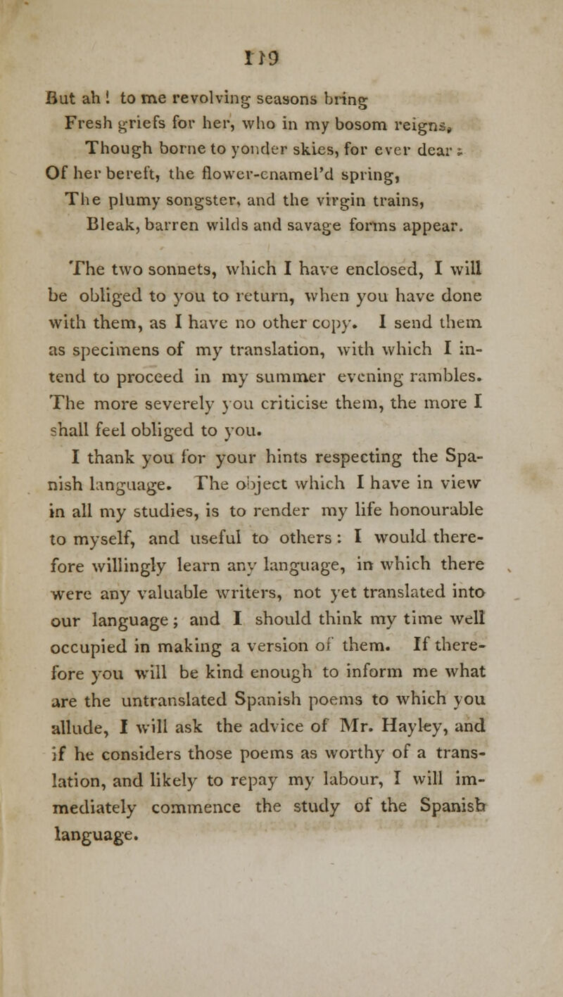 But ah 1 to me revolving seasons bring Fresh griefs for her, who in my bosom reigns. Though borne to yonder skies, for ever dear : Of her bereft, the flower-enamel'd spring, The plumy songster, and the virgin trains, Bleak, barren wilds and savage forms appear. The two sonnets, which I have enclosed, I will be obliged to you to return, when you have done with them, as I have no other copy. I send them as specimens of my translation, with which I in- tend to proceed in my summer evening rambles. The more severely you criticise them, the more I shall feel obliged to you. I thank you for your hints respecting the Spa- nish language. The object which I have in view in all my studies, is to render my life honourable to myself, and useful to others : I would there- fore willingly learn any language, in which there were any valuable writers, not yet translated into our language; and I should think my time well occupied in making a version of them. If there- fore you will be kind enough to inform me what are the untranslated Spanish poems to which you allude, I will ask the advice of Mr. Hayky, and if he considers those poems as worthy of a trans- lation, and likely to repay my labour, I will im- mediately commence the study of the Spanish language.