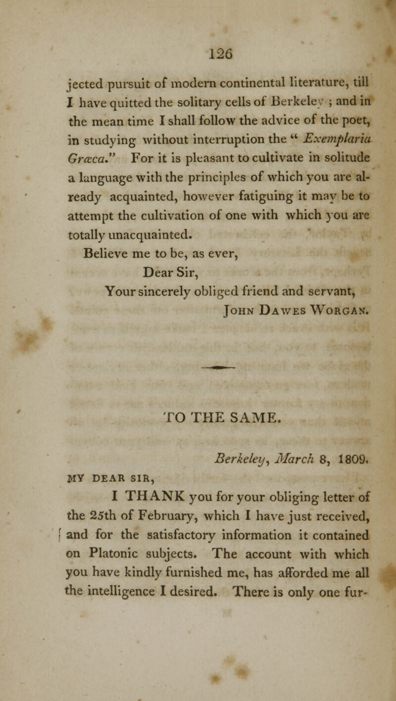 jected pursuit of modern continental literature, till I have quitted the solitary cells of Berkeley ; and in the mean time I shall follow the advice of the poet, in studying without interruption the  Exemplaria Grccca. For it is pleasant to cultivate in solitude a language with the principles of which you are al- ready acquainted, however fatiguing it may be to attempt the cultivation of one with which you are totally unacquainted. Believe me to be, as ever, Dear Sir, Your sincerely obliged friend and servant, John Dawes Worgan. TO THE SAME. Berkeley, March 8, 1809. MY DEAR SIR, I THANK you for your obliging letter of the 25th of February, which I have just received, f and for the satisfactory information it contained on Platonic subjects. The account with which you have kindly furnished me, has afforded me all the intelligence I desired. There is only one fur-