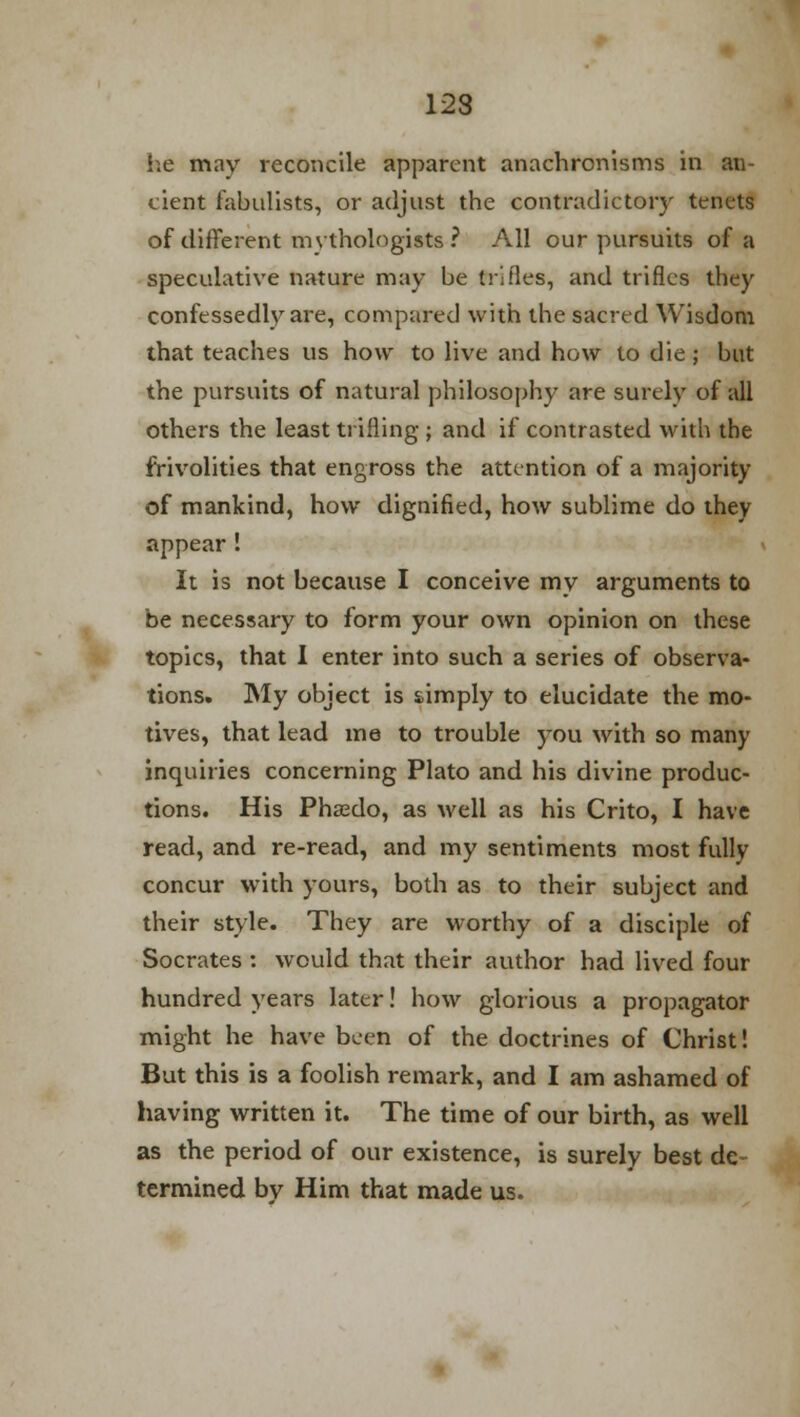 12S he may reconcile apparent anachronisms in an- cient fabulists, or adjust the contradictory tenets of different mythologists ? All our pursuits of a speculative nature may be trifles, and trifles they confessedly are, compared with the sacred Wisdom that teaches us how to live and how to die ; but the pursuits of natural philosophy are surely of all others the least trifling ; and if contrasted with the frivolities that engross the attention of a majority of mankind, how dignified, how sublime do they appear! It is not because I conceive my arguments to be necessary to form your own opinion on these topics, that I enter into such a series of observa- tions. My object is simply to elucidate the mo- tives, that lead me to trouble 5Tou with so many inquiries concerning Plato and his divine produc- tions. His Phasdo, as well as his Crito, I have read, and re-read, and my sentiments most fully concur with yours, both as to their subject and their style. They are worthy of a disciple of Socrates : would that their author had lived four hundred years later! how glorious a propagator might he have been of the doctrines of Christ! But this is a foolish remark, and I am ashamed of having written it. The time of our birth, as well as the period of our existence, is surely best de termined bv Him that made us.