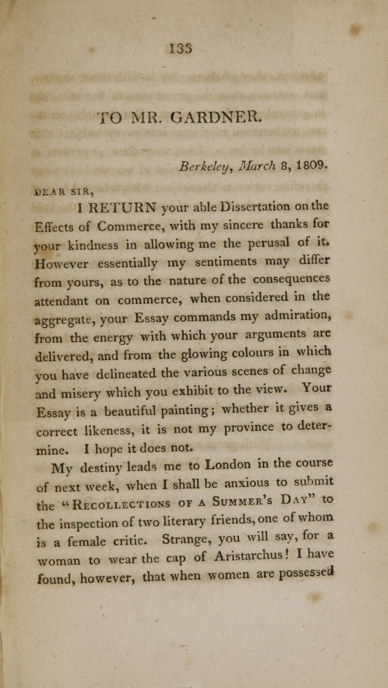 TO MR. GARDNER. Berkeley, March 8, 1809. DEAR SIR, I RETURN your able Dissertation on the Effects of Commerce, with my sincere thanks for your kindness in allowing me the perusal of it. However essentially my sentiments may differ from yours, as to the nature of the consequences attendant on commerce, when considered in the aggregate, your Essay commands my admiration, from the energy with which your arguments are delivered, and from the glowing colours in which you have delineated the various scenes of change and misery which you exhibit to the view. Your Essay is a beautiful painting; whether it gives a correct likeness, it is not my province to deter- mine. I hope it does not. My destiny leads me to London in the course of next week, when I shall be anxious to submit the Recollections of a Summer's Day to the inspection of two literary friends, one of whom is a female critic. Strange, you will say, for a woman to wear the cap of Aristarchus! I have found, however, that when women are possessed