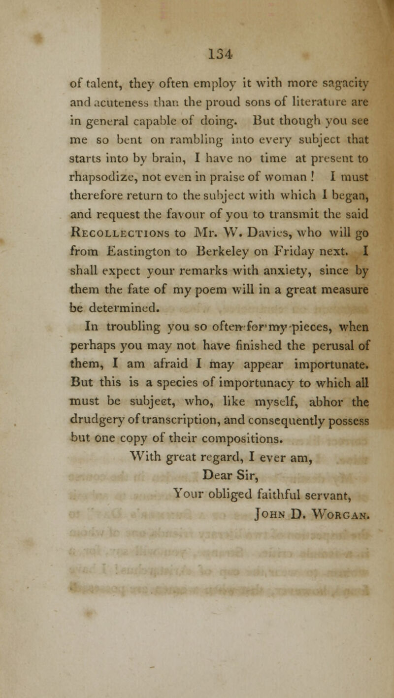 of talent, they often employ it with more sagacity and acuteness than the proud sons of literature are in general capable of doing. But though you see me so bent on rambling into every subject that starts into by brain, I have no time at present to rhapsodize, not even in praise of woman ! I must therefore return to the subject with which I began, and request the favour of you to transmit the said Recollections to Mr. W. Davies, who will go from Eastington to Berkeley on Friday next. I shall expect your remarks with anxiety, since by them the fate of my poem will in a great measure be determined. In troubling you so often-for* my pieces, when perhaps you may not have finished the perusal of them, I am afraid I may appear importunate. But this is a species of importunacy to which all must be subject, who, like myself, abhor the drudgery of transcription, and consequently possess but one copy of their compositions. With great regard, I ever am, Dear Sir, Your obliged faithful servant, John D. Worgan.