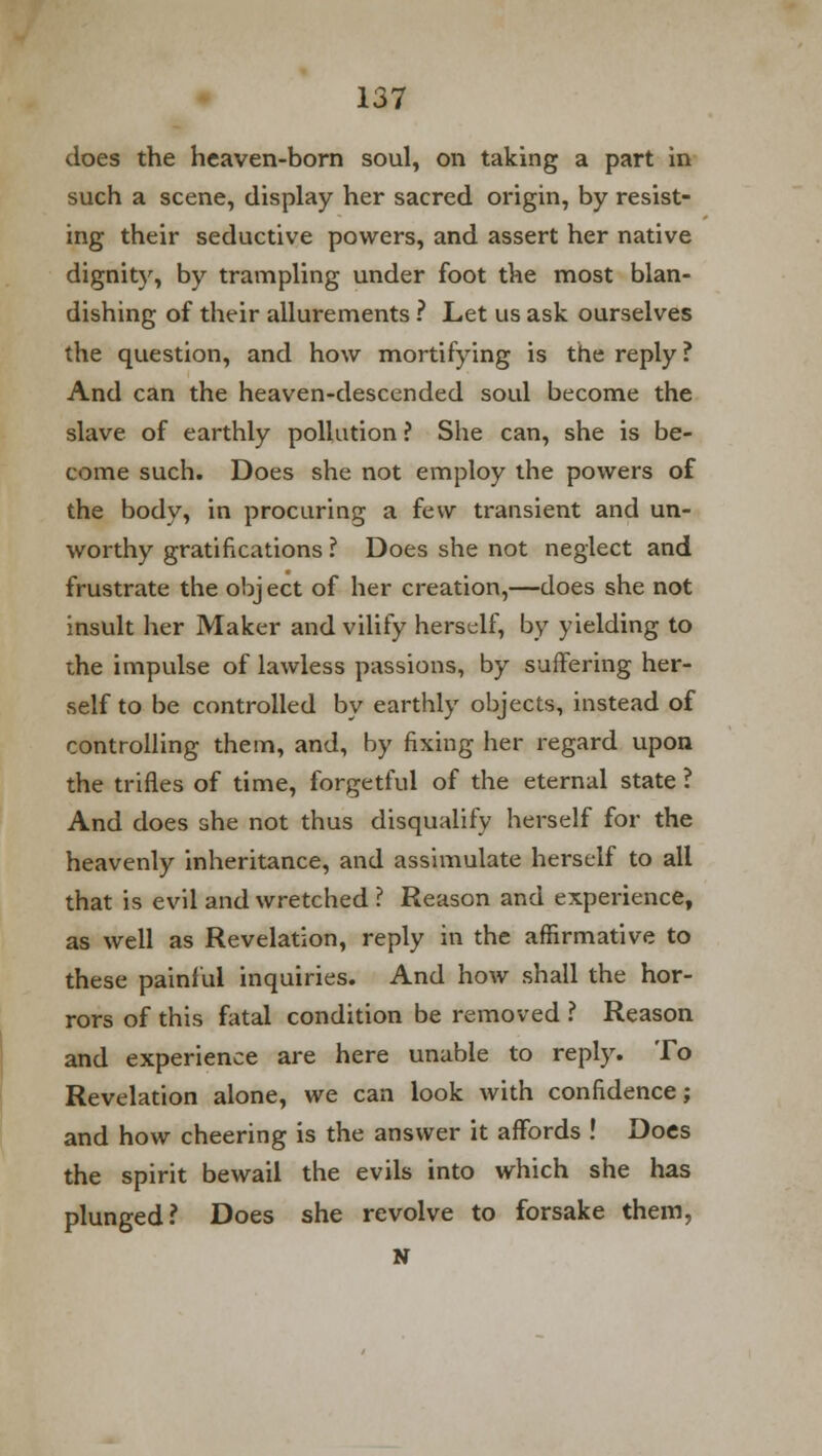 does the heaven-born soul, on taking a part in such a scene, display her sacred origin, by resist- ing their seductive powers, and assert her native dignity, by trampling under foot the most blan- dishing of their allurements ? Let us ask ourselves the question, and how mortifying is the reply? And can the heaven-descended soul become the slave of earthly pollution ? She can, she is be- come such. Does she not employ the powers of the body, in procuring a few transient and un- worthy gratifications ? Does she not neglect and frustrate the object of her creation,—does she not insult her Maker and vilify herself, by yielding to the impulse of lawless passions, by suffering her- self to be controlled by earthly objects, instead of controlling them, and, by fixing her regard upon the trifles of time, forgetful of the eternal state ? And does she not thus disqualify herself for the heavenly inheritance, and assimulate herself to all that is evil and wretched ? Reason and experience, as well as Revelation, reply in the affirmative to these painful inquiries. And how shall the hor- rors of this fatal condition be removed ? Reason and experience are here unable to reply. To Revelation alone, we can look with confidence; and how cheering is the answer it affords ! Does the spirit bewail the evils into which she has plunged? Does she revolve to forsake them, N