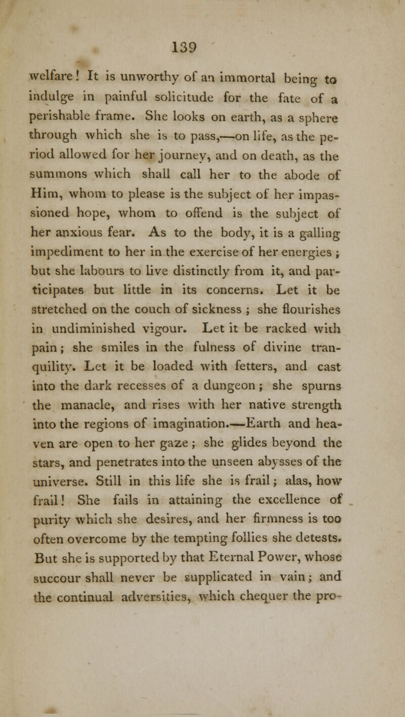 welfare! It is unworthy of an immortal being to indulge in painful solicitude for the fate of a perishable frame. She looks on earth, as a sphere through which she is to pass,—on life, as the pe- riod allowed for her journey, and on death, as the summons which shall call her to the abode of Him, whom to please is the subject of her impas- sioned hope, whom to offend is the subject of her anxious fear. As to the body, it is a galling impediment to her in the exercise of her energies ; but she labours to live distinctly from it, and par- ticipates but little in its concerns. Let it be stretched on the couch of sickness ; she flourishes in undiminished vigour. Let it be racked with pain; she smiles in the fulness of divine tran- quility. Let it be loaded with fetters, and cast into the dark recesses of a dungeon ; she spurns the manacle, and rises with her native strength into the regions of imagination.—Earth and hea- ven are open to her gaze ; she glides beyond the stars, and penetrates into the unseen abysses of the universe. Still in this life she is frail; alas, how frail! She fails in attaining the excellence of purity which she desires, and her firmness is too often overcome by the tempting follies she detests. But she is supported by that Eternal Power, whose succour shall never be supplicated in vain; and the continual adversities, which chequer the pro-