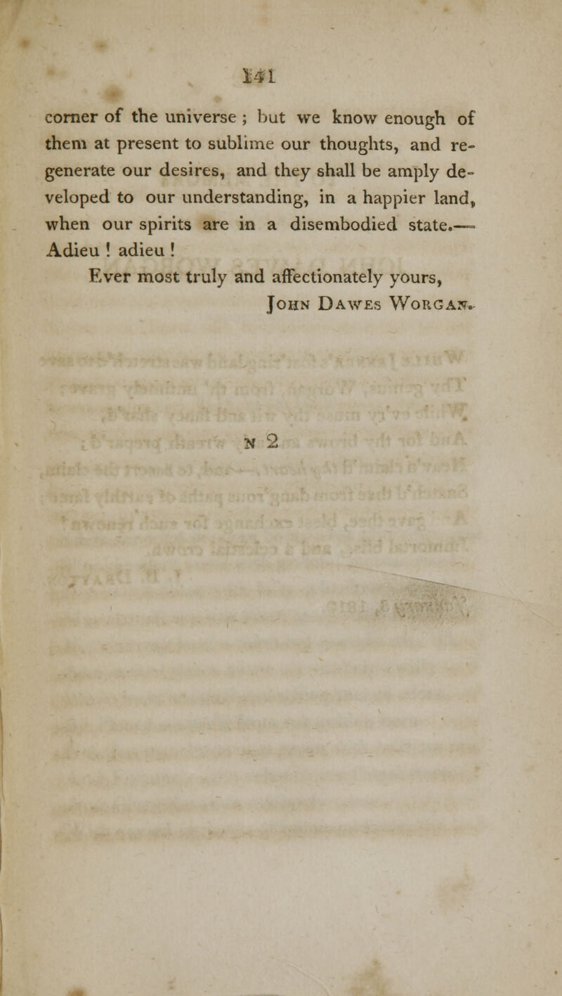corner of the universe ; but we know enough of them at present to sublime our thoughts, and re- generate our desires, and they shall be amply de- veloped to our understanding, in a happier land, when our spirits are in a disembodied state.—- Adieu ! adieu ! Ever most truly and affectionately yours, John Dawes Worga??.-
