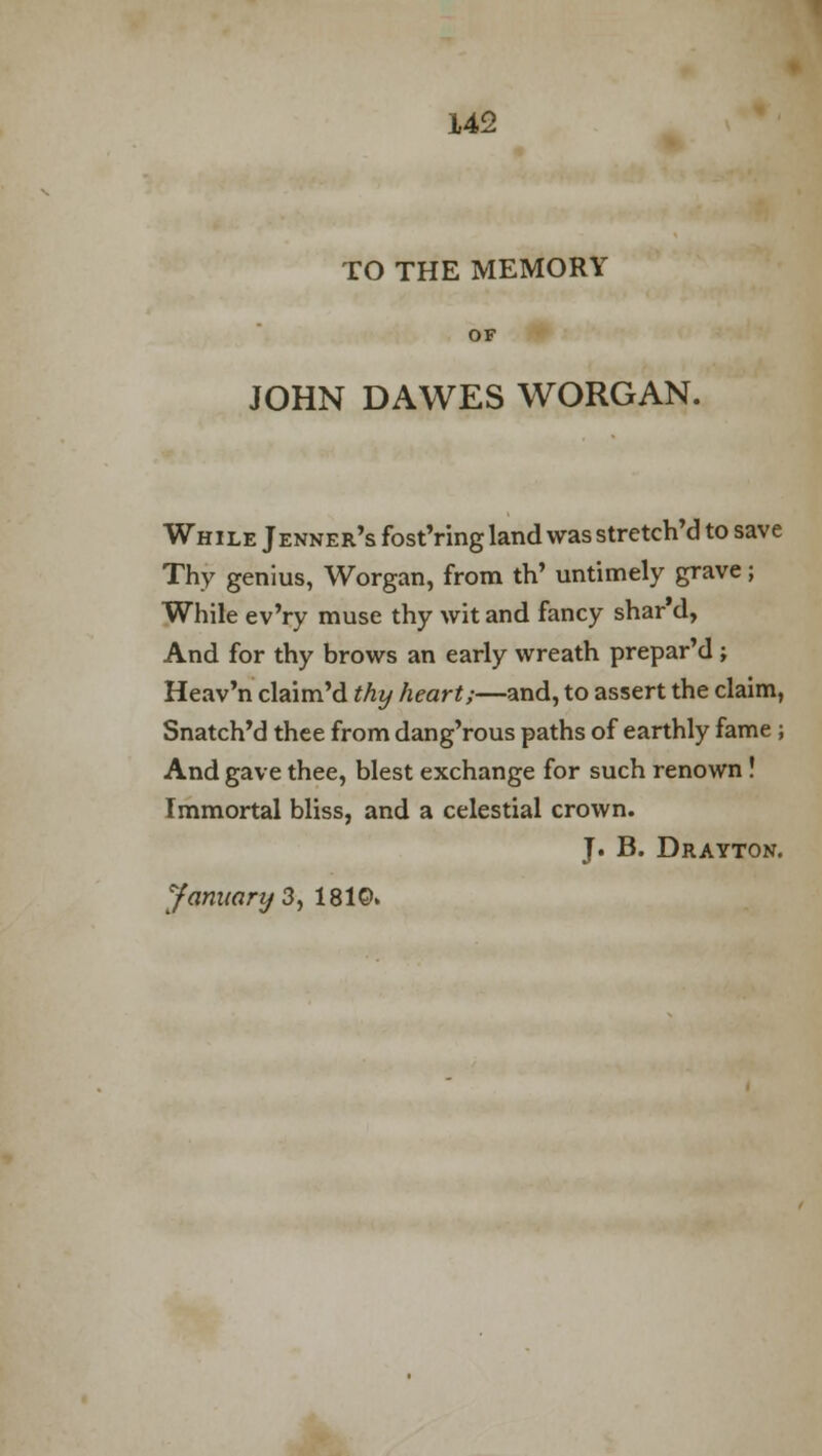 TO THE MEMORY JOHN DAWES WORGAN. While Jenner's fost'ring land was stretch'd to save Thy genius, Worgan, from th' untimely grave; While ev'ry muse thy wit and fancy shar'd, And for thy brows an early wreath prepar'd ; Heav'n claim'd thy heart;—and, to assert the claim, Snatch'd thee from dang'rous paths of earthly fame ; And gave thee, blest exchange for such renown ! Immortal bliss, and a celestial crown. J. B. Drayton. January 3, 1810.