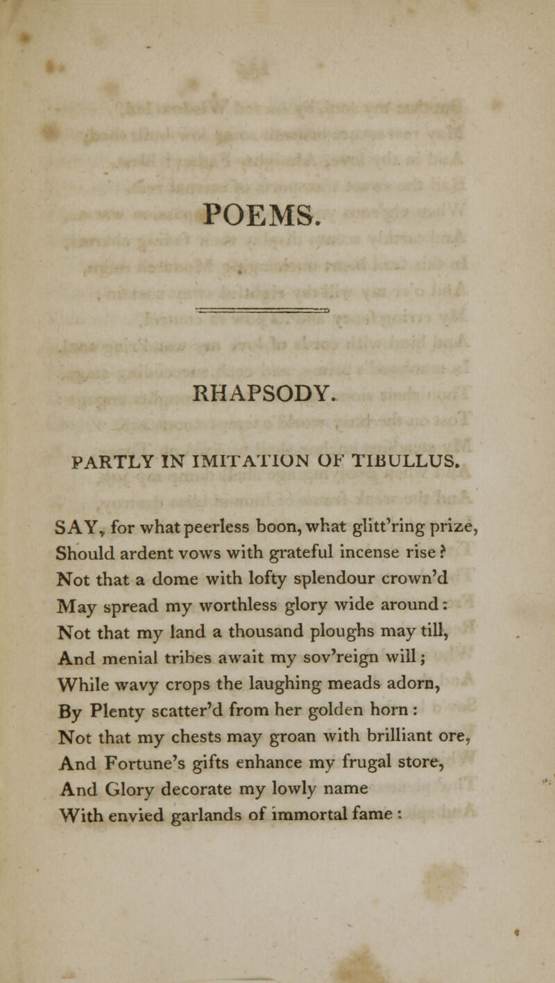 POEMS. RHAPSODY. PARTLY IN IMITATION OF TIBULLUS. SAYt for what peerless boon, what glitt'ring prize, Should ardent vows with grateful incense rise ? Not that a dome with lofty splendour crown'd May spread my worthless glory wide around: Not that my land a thousand ploughs may till, And menial tribes await my sov'reign will; While wavy crops the laughing meads adorn, By Plenty scatter'd from her golden horn : Not that my chests may groan with brilliant ore, And Fortune's gifts enhance my frugal store, And Glory decorate my lowly name With envied garlands of immortal fame :