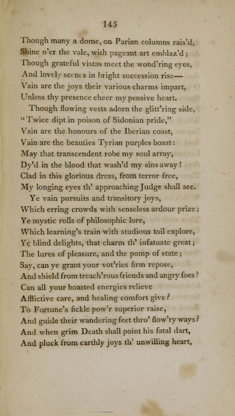 Though many a dome, on Parian columns rais'd, Shine o'er the vale, with pageant art emblaz'd ; Though grateful vistas meet the wond'ring eyes, And lovely scents in bright succession rise— Vain are the joys their various charms impart, Unless thy presence cheer my pensive heart. Though flowing vests adorn the glitt'ring side,  Twice dipt in poison of Sidonian pride, Vain are the honours of the Iberian coast, Vain are the beauties Tynan purples boast: May that transcendent robe my soul array, Dy'd in the blood that wash'd my sins away! Clad in this glorious dress, from terror free, My longing eyes th' approaching Judge shall see. Ye vain pursuits and transitory joys, Which erring crowds with senseless ardour prize ; Ye mystic rolls of philosophic lore, Which learning's train with studious toil explore, Ye blind delights, that charm th' infatuate great; The lures of pleasure, and the pomp of state ; Say, can ye grant your vot'ries firm repose, And shield from treach'rous friends and angry foes ? Can all your boasted energies relieve Afflictive care, and healing comfort give ? To Fortune's fickle pow'r superior raise, And guide their wandering feet thro' flow'ry ways? And when grim Death shall point his fatal dart, And pluck from earthly joys th' unwilling heart,