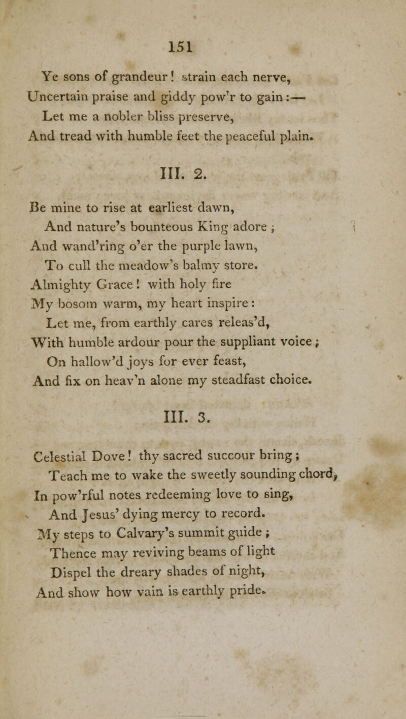 Ye sons of grandeur! strain each nerve, Uncertain praise and giddy pow'r to gain :— Let me a nobler bliss preserve, And tread with humble feet the peaceful plain. III. 2. Be mine to rise at earliest dawn, And nature's bounteous King adore ; And wand'ring o'er the purple lawn, To cull the meadow's balmy store. Almighty Grace ! with holy fire My bosom warm, my heart inspire: Let me, from earthly cares releas'd, With humble ardour pour the suppliant voice; On hallow'd joys for ever feast, And fix on heav'n alone my steadfast choice. III. 3. Celestial Dove! thy sacred succour bring ; Teach me to wake the sweetly sounding chord, In pow'rful notes redeeming love to sing, And Jesus' dying mercy to record. My steps to Calvary's summit guide ; Thence may reviving beams of light Dispel the dreary shades of night, And show how vain is earthly pride.