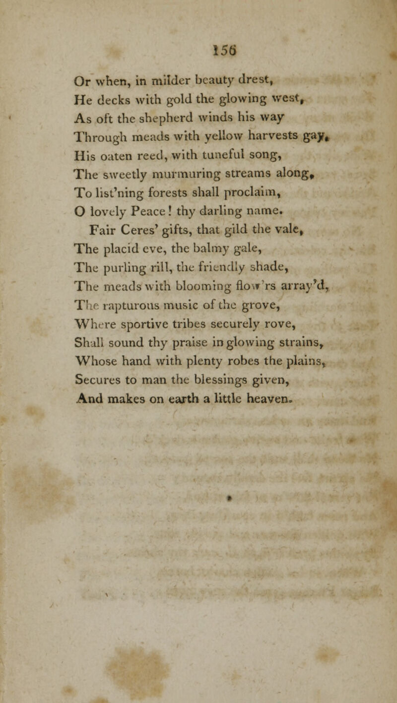 Or when, in milder beauty drest, He decks with gold the glowing west, As oft the shepherd winds his way- Through meads with yellow harvests gay. His oaten reed, with tuneful song, The sweetly murmuring streams along. To list'ning forests shall proclaim, O lovely Peace! thy darling name. Fair Ceres' gifts, that gild the vale, The placid eve, the balmy gale, The purling rill, the friendly shade, The meads with blooming flo\rrs array'd, Tl rapturous music of the grove, Where sportive tribes securely rove, Shall sound thy praise in glowing strains, Whose hand with plenty robes the plains, Secures to man the blessings given, And makes on earth a little heaven.