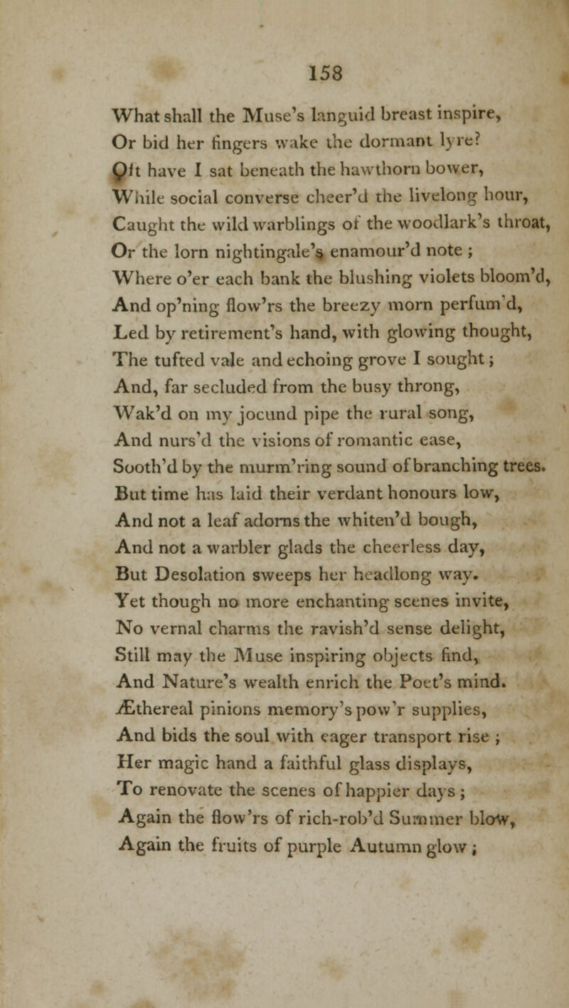 What shall the Muse's languid breast inspire, Or bid her fingers wake the dormant lyre? Olt have I sat beneath the hawthorn bower, While social converse cheer'd the livelong hour, Caught the wild warblings of the woodlark's throat, Or the lorn nightingale's, enamour'd note ; Where o'er each bank the blushing violets bloom'd, And op'ning flow'rs the breezy morn perfum'd, Led by retirement's hand, with glowing thought, The tufted vale and echoing grove I sought; And, far secluded from the busy throng, Wak'd on my jocund pipe the rural song, And nurs'd the visions of romantic ease, Sooth'd by the murm'ring sound of branching trees. But time has laid their verdant honours low, And not a leaf adorns the whiten'd bough, And not a warbler glads the cheerless day, But Desolation sweeps her headlong way. Yet though no more enchanting scenes invite, No vernal charms the ravish'd sense delight, Still may the Muse inspiring objects find, And Nature's wealth enrich the Poet's mind. iEthereal pinions memory's pow'r supplies, And bids the soul with eager transport rise ; Her magic hand a faithful glass displays, To renovate the scenes of happier days ; Again the flow'rs of rich-rob'd Summer blow, Again the fruits of purple Autumn glow ;