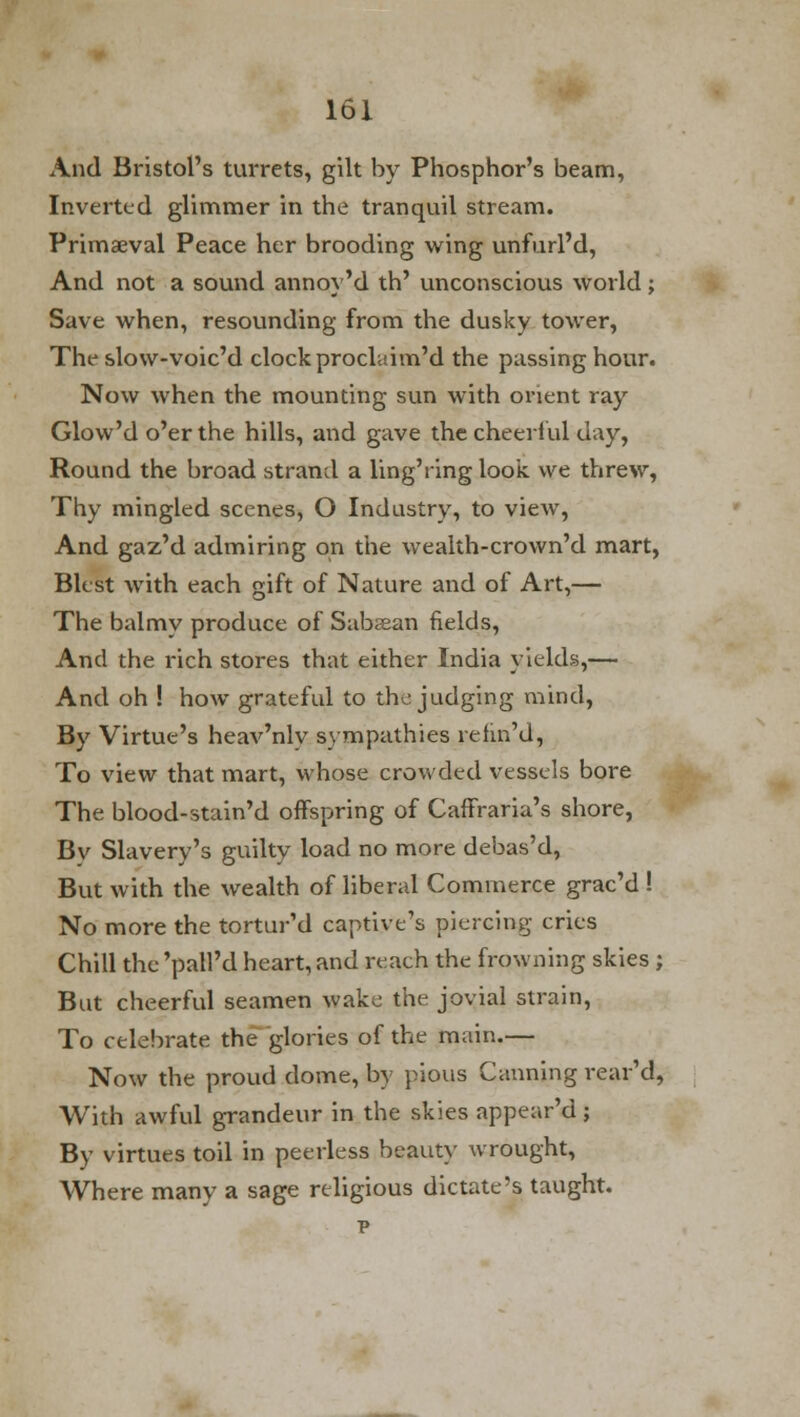 And Bristol's turrets, gilt by Phosphor's beam, Inverted glimmer in the tranquil stream. Primaeval Peace her brooding wing unfurl'd, And not a sound annoy'd th' unconscious world; Save when, resounding from the dusky tower, The slow-voic'd clock proclaim'd the passing hour. Now when the mounting sun with orient ray Glow'd o'er the hills, and gave the cheerful day, Round the broad strand a ling'ring look we threw, Thy mingled scenes, O Industry, to view, And gaz'd admiring on the wealth-crown'd mart, Blest with each gift of Nature and of Art,— The balmy produce of Subcean fields, And the rich stores that either India yields,— And oh ! how grateful to the judging mind, By Virtue's heav'nly sympathies refin'd, To view that mart, whose crowded vessels bore The blood-stain'd offspring of Caffraria's shore, Bv Slavery's guilty load no more debas'd, But with the wealth of liberal Commerce grac'd ! No more the tortur'd captive's piercing cries Chill the 'patl'd heart, and reach the frowning skies ; But cheerful seamen wake the jovial strain, To celebrate the glories of the main.— Now the proud dome, by pious Canning rear'd, With awful grandeur in the skies appear'd ; By virtues toil in peerless beauty wrought, Where many a sage religious dictate's taught, p