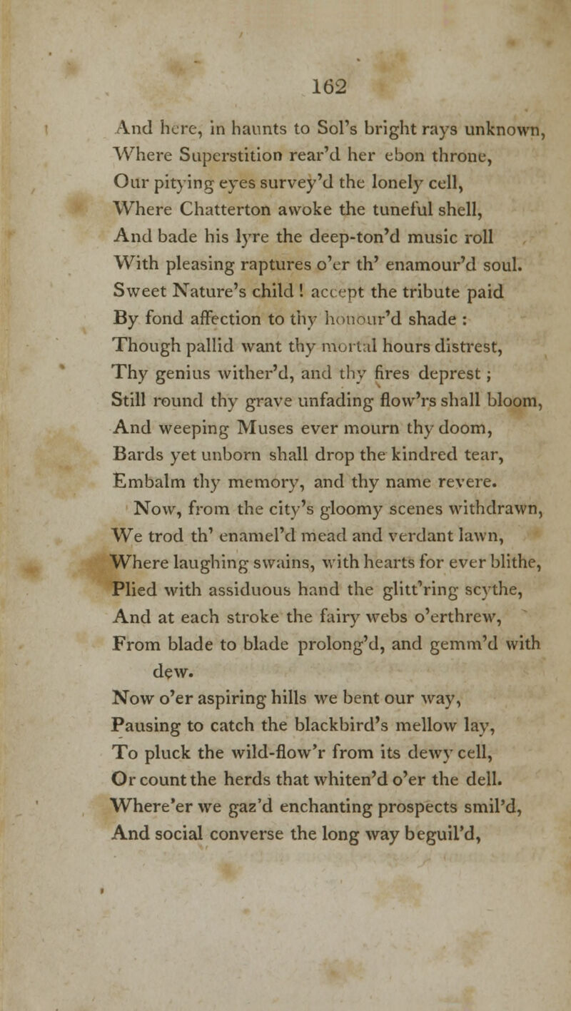 And here, in haunts to Sol's bright rays unknown, Where Superstition rear'd her ebon throne, Our pitying eyes survey'd the lonely cell, Where Chatterton awoke the tuneful shell, And bade his lyre the deep-ton'd music roll With pleasing raptures o'er th' enamour'd soul. Sweet Nature's child ! accept the tribute paid By fond affection to thy honour'd shade : Though pallid want thy mortal hours distrest, Thy genius wither'd, and thy fires deprest; Still round thy grave unfading flow'rs shall bloom, And weeping Muses ever mourn thy doom, Bards yet unborn shall drop the kindred tear, Embalm thy memory, and thy name revere. Now, from the city's gloomy scenes withdrawn, We trod th' enamel'd mead and verdant lawn, Where laughing swains, with hearts for ever blithe, Plied with assiduous hand the glitt'ring scythe, And at each stroke the fairy webs o'erthrew, From blade to blade prolong'd, and gemm'd with dew. Now o'er aspiring hills we bent our way, Pausing to catch the blackbird's mellow lay, To pluck the wild-flow'r from its dewy cell, Or count the herds that whiten'do'er the dell. Where'er we gaz'd enchanting prospects smil'd, And social converse the long way beguii'd,