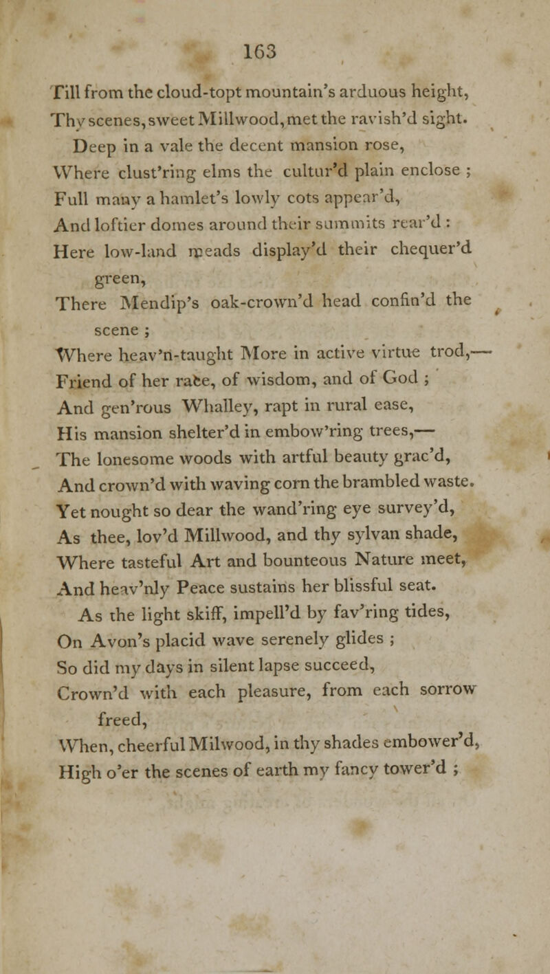 Till from the cloud-topt mountain's arduous height, Thv scenes, sweet Millwood, met the ravish'd sight. Deep in a vale the decent mansion rose, Where clust'ring elms the cultur'd plain enclose ; Full many a hamlet's lowly cots appear'd, And loftier domes around their summits rtar'd : Here low-land meads display'd their chequer'd green, There Mendip's oak-crown'd head confin'd the scene ; Where heav'n-taught More in active virtue trod,— Friend of her race, of wisdom, and of God ; And gen'rous Whailey, rapt in rural ease, His mansion shelter'd in embow'ring trees,— The lonesome woods with artful beauty grac'd, And crown'd with waving corn the brambled waste. Yet nought so dear the wand'ring eye survey'd, As thee, lov'd Millwood, and thy sylvan shade, Where tasteful Art and bounteous Nature meet, And heav'nly Peace sustains her blissful seat. As the light skiff, impell'd by fav'ring tides, On Avon's placid wave serenely glides ; So did my days in silent lapse succeed, Crown'd with each pleasure, from each sorrow freed, When, cheerful Milwood, in thy shades embower'd, High o'er the scenes of earth my fancy tower'd ;