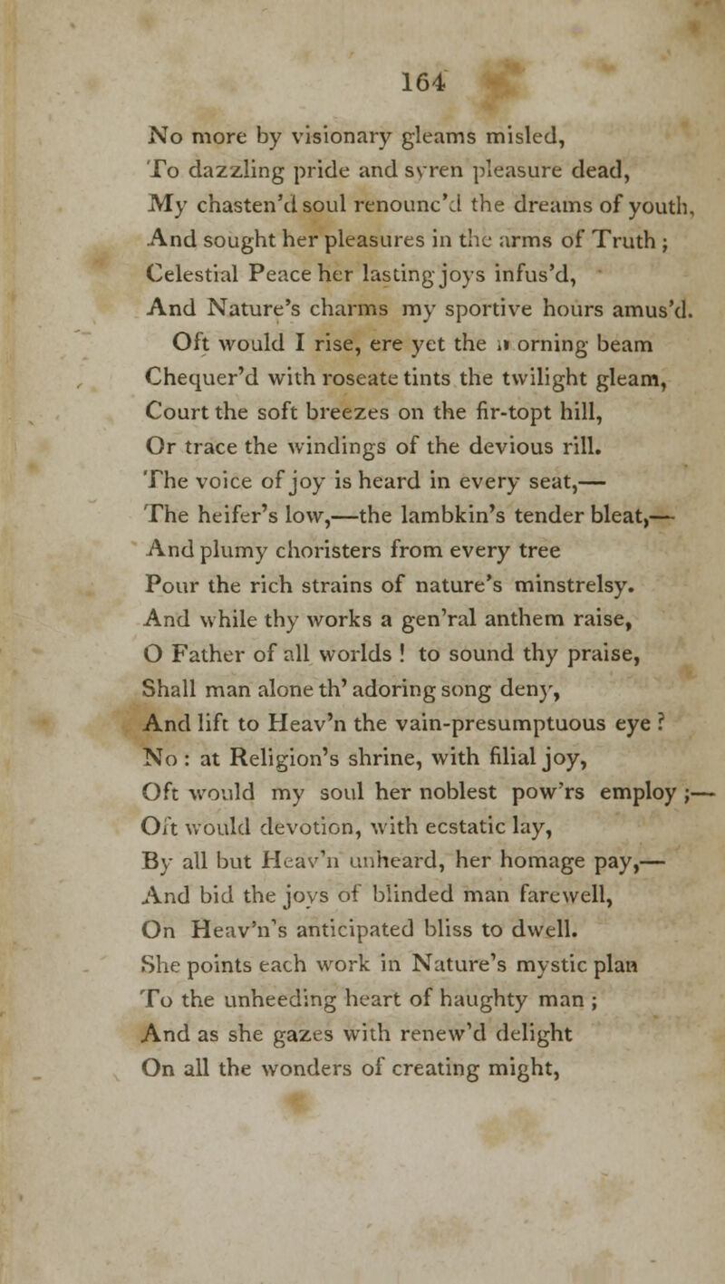 No more by visionary gleams misled, To dazzling pride and syren pleasure dead, My chasten'd soul renounc'd the dreams of youth, And sought her pleasures in the arms of Truth ; Celestial Peace her lasting joys infus'd, And Nature's charms my sportive hours amus'd. Oft would I rise, ere yet the i» orning beam Chequer'd with roseate tints the twilight gleam, Court the soft breezes on the fir-topt hill, Or trace the windings of the devious rill. The voice of joy is heard in every seat,— The heifer's low,—the lambkin's tender bleat,— And plumy choristers from every tree Pour the rich strains of nature's minstrelsy. And while thy works a gen'ral anthem raise, O Father of all worlds ! to sound thy praise, Shall man alone th' adoring song deny, And lift to Heav'n the vain-presumptuous eye ? No : at Religion's shrine, with filial joy, Oft would my soul her noblest pow'rs employ j- Oft would devotion, with ecstatic lay, By all but Heav'n unheard, her homage pay,— And bid the joys of blinded man farewell, On Heav'ns anticipated bliss to dwell. She points each work in Nature's mystic plan To the unheeding heart of haughty man ; And as she gazes with renew'd delight On all the wonders of creating might,