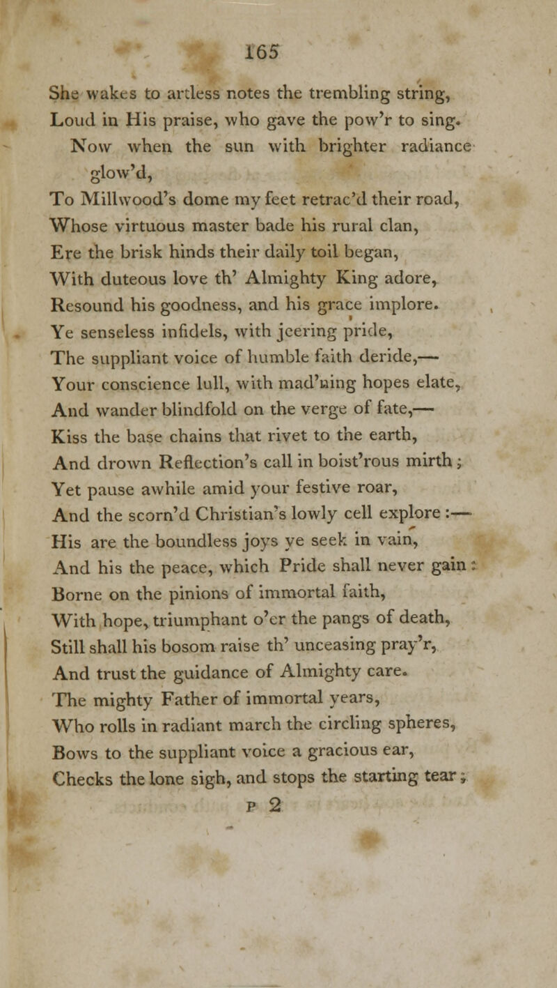 She wakes to artless notes the trembling string, Loud in His praise, who gave the pow'r to sing. Now when the sun with brighter radiance glow'd, To Millwood's dome my feet retrac'd their road, Whose virtuous master bade his rural clan, Ere the brisk hinds their daily toil began, With duteous love th' Almighty King adore, Resound his goodness, and his grace implore. Ye senseless infidels, with jeering pride, The suppliant voice of humble faith deride,— Your conscience lull, with mad'wing hopes elate, And wander blindfold on the verge of fate,— Kiss the base chains that rivet to the earth, And drown Reflection's call in boist'rous mirth; Yet pause awhile amid your festive roar, And the scorn'd Christian's lowly cell explore :—- His are the boundless joys ye seek in vain, And his the peace, which Pride shall never gain: Borne on the pinions of immortal faith, With hope, triumphant o'er the pangs of death, Still shall his bosom raise th' unceasing pray'r, And trust the guidance of Almighty care. The mighty Father of immortal years, Who rolls in radiant march the circling spheres, Bows to the suppliant voice a gracious ear, Checks the lone sigh, and stops the starting tear f p 2