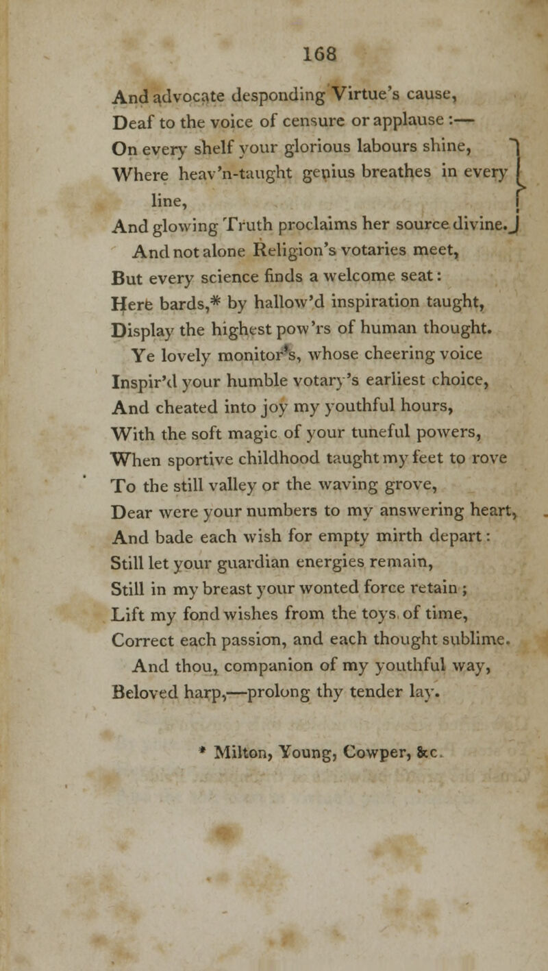 And advocate desponding Virtue's cause, Deaf to the voice of censure or applause :— On every- shelf your glorious labours shine, Where heav'n-taught genius breathes in every line, And glowing Truth proclaims her source divine. J And not alone Religion's votaries meet. But every science finds a welcome seat: Here bards,* by hallow'd inspiration taught, Display the highest pow'rs of human thought. Ye lovely monitor's, whose cheering voice Inspir'd your humble votary's earliest choice, And cheated into joy my youthful hours, With the soft magic of your tuneful powers, When sportive childhood taught my feet to rove To the still valley or the waving grove, Dear were your numbers to my answering heart, And bade each wish for empty mirth depart: Still let your guardian energies remain, Still in my breast your wonted force retain ; Lift my fond wishes from the toys, of time, Correct each passion, and each thought sublime. And thou, companion of my youthful way, Beloved harp,—prolong thy tender lay. * Milton, Young, Cowper, &c.