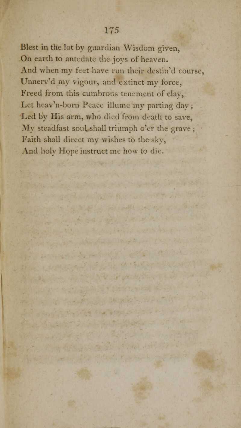 Blest in the lot by guardian Wisdom given, On earth to antedate the joys of heaven. And when my feet have run their destin'd course, UnnervVl my vigour, and extinct my force, Freed from this cumbrous tenement of clay, Let heav'n-born Peace illume my parting day; Led by His arm, who died from death to save, My steadfast soul shall triumph o'er the grave ; Faith shall direct my wishes to the sky, And holy Hope instruct me how to d