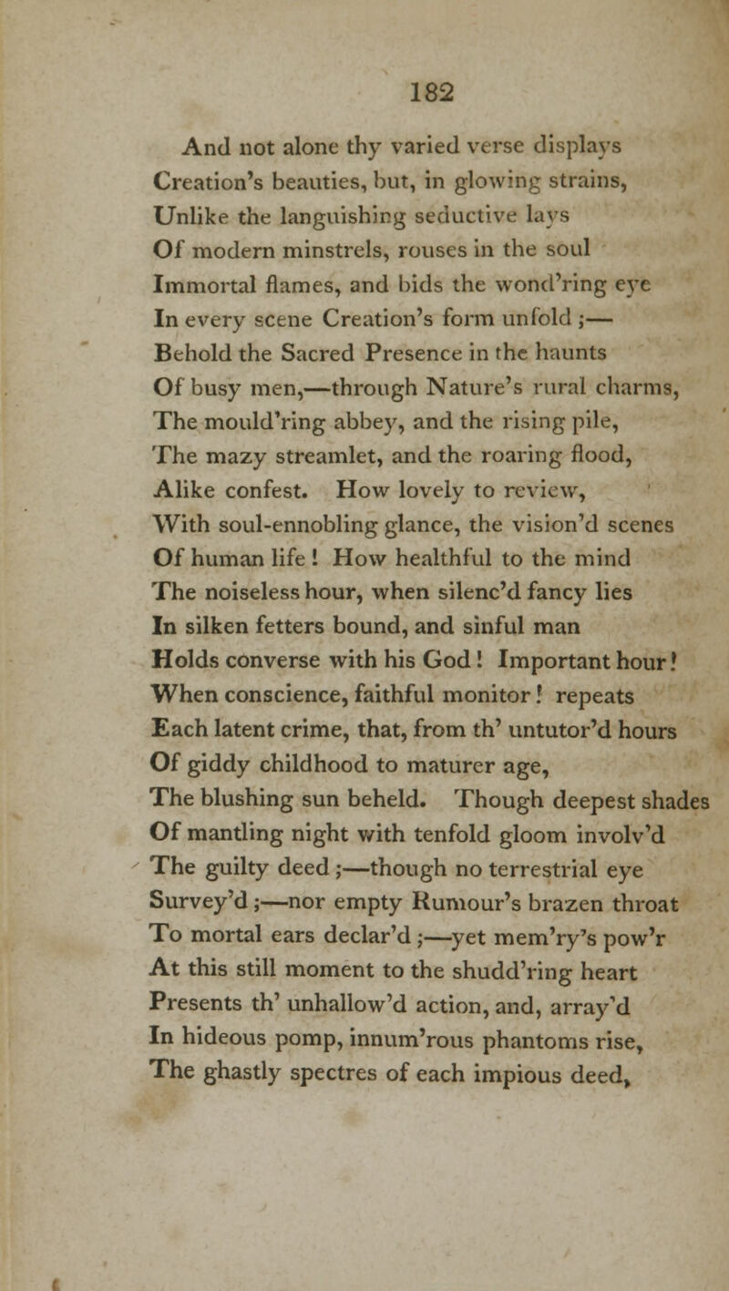 And not alone thy varied verse displays Creation's beauties, but, in glowing strains, Unlike the languishing seductive lavs Of modern minstrels, rouses in the soul Immortal flames, and bids the wond'ring eve In every scene Creation's form unfold ;— Behold the Sacred Presence in the haunts Of busy men,—through Nature's rural charms, The mould'ring abbey, and the rising pile, The mazy streamlet, and the roaring flood, Alike confest. How lovely to review, With soul-ennobling glance, the vision'd scenes Of human life ! How healthful to the mind The noiseless hour, when silenc'd fancy lies In silken fetters bound, and sinful man Holds converse with his God I Important hour! When conscience, faithful monitor! repeats Each latent crime, that, from th' untutor'd hours Of giddy childhood to maturer age, The blushing sun beheld. Though deepest shades Of mantling night with tenfold gloom involv'd The guilty deed ;—though no terrestrial eye Survey'd;—nor empty Rumour's brazen throat To mortal ears declar'd ;—yet mem'ry's pow'r At this still moment to the shudd'ring heart Presents th' unhallow'd action, and, array'd In hideous pomp, innum'rous phantoms rise, The ghastly spectres of each impious deed,