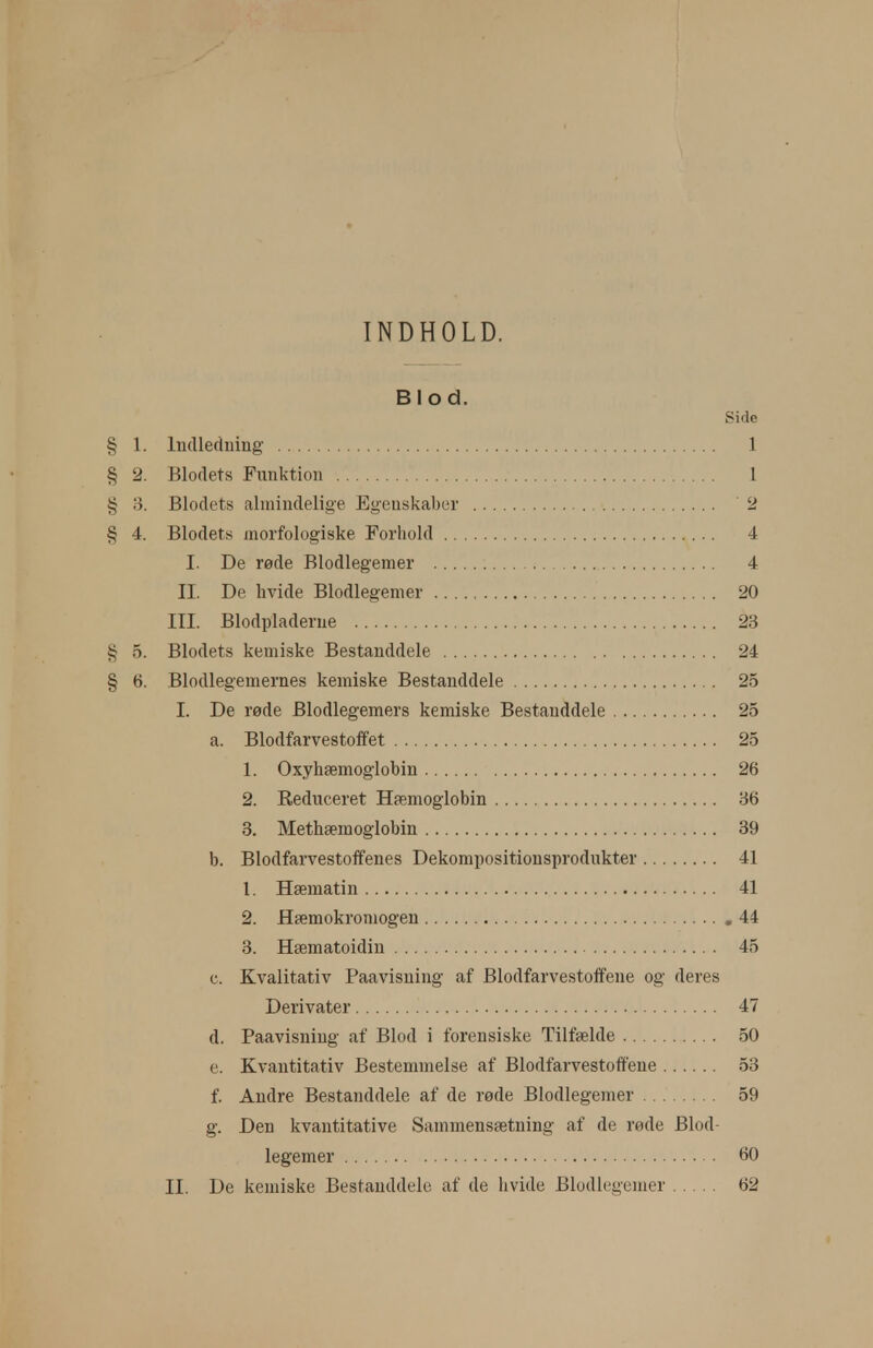 INDHOLD. Blod. Side § 1. Indlecluing 1 § 2. Blodets Funktion 1 § 3. Blodets almindelige Egenskaber 2 § 4. Blodets morfologiske Forhold 4 I. De røde Blodlegemer 4 II. De hvide Blodlegemer 20 III. Blodpladerue 23 § 5. Blodets kemiske Bestanddele 24 § 6. Blodlegemernes kemiske Bestanddele 25 I. De røde Blodlegemers kemiske Bestanddele 25 a. Blodfarvestoifet 25 1. Oxyhæmoglobin 26 2. Reduceret Hæmoglobin 86 3. Methæmoglobin 39 b. Blodfarvestoffenes Dekompositionsprodukter 41 1. Hæmatin 41 2. Hæmokromogeu ,44 3. Hæmatoidin 45 c. Kvalitativ Paavisning af Blodfarvestotfene og deres Derivater 47 d. Paavisning af Blod i forensiske Tilfælde 50 e. Kvantitativ Bestemmelse af Blodfarvestotfene 53 f. Andre Bestanddele af de røde Blodlegemer 59 g. Den kvantitative Sammensætning af de røde Blod- legemer 60 II. De kemiske Bestanddele af de hvide Blodlegemer 62