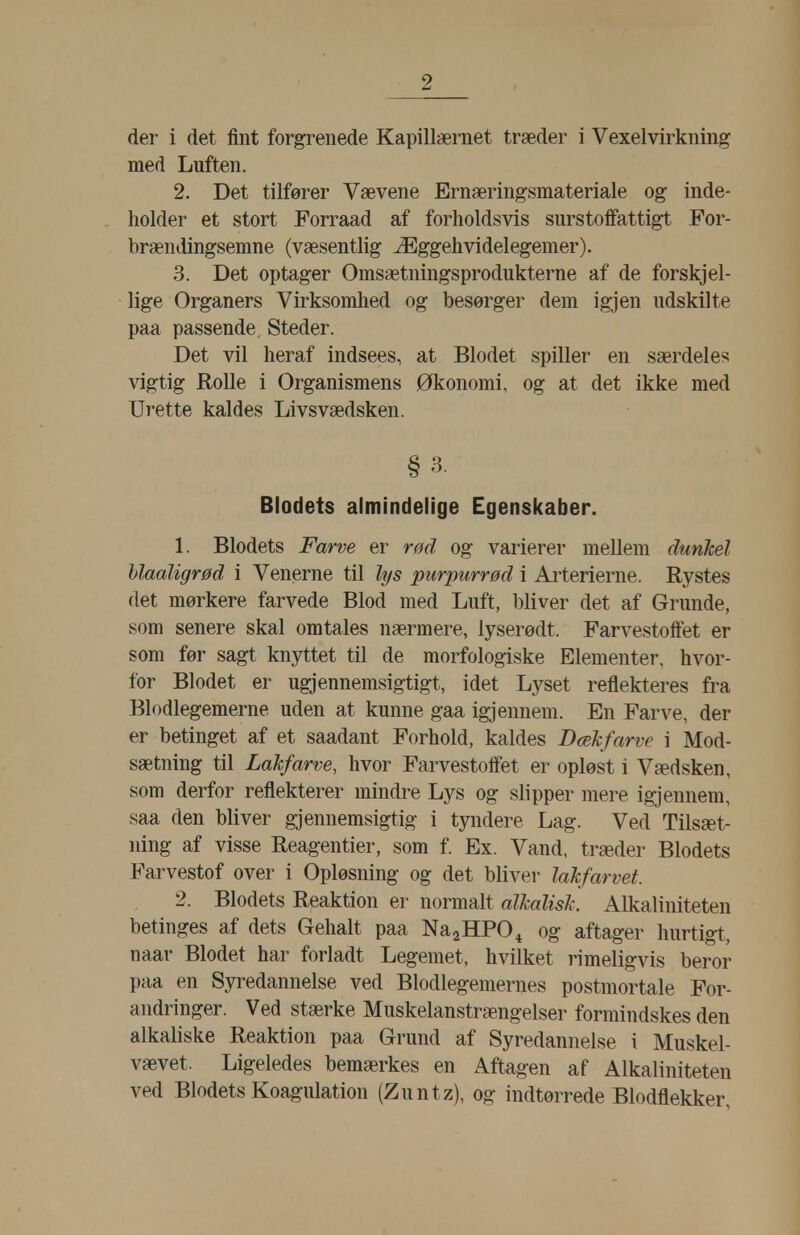 der i det fint forgrenede Kapillærnet træder i Vexelvirkning med Luften. 2. Det tilfører Vævene Ernæring-smateriale og inde- holder et stort Forraad af forholdsvis surstoffattigt For- brændingsemne (væsentlig Æggehvidelegemer). 3. Det optager Omsætningsprodukterne af de forskjel- lige Organers Virksomhed og besørger dem igjen udskilte paa passende Steder. Det vil heraf indsees, at Blodet spiller en særdeles vigtig Rolle i Organismens Økonomi, og at det ikke med Urette kaldes Livsvædsken. §3. Blodets almindelige Egenskaber. 1. Blodets Farve er rød og varierer mellem dunkel hlaaligrød i Venerne til lys purpurrød i Arterierne. Rystes det mørkere farvede Blod med Luft, bliver det af Grunde, som senere skal omtales nærmere, lyserødt. Farvestoffet er som før sagt knyttet til de morfologiske Elementer, hvor- for Blodet er ugjennemsigtigt, idet Lyset reflekteres fra Blodlegemerne uden at kunne gaa igjennem. En Farve, der er betinget af et saadant Forhold, kaldes Dæhfarve i Mod- sætning til Lakfarve, hvor Farvestoffet er opløst i Vædsken, som derfor reflekterer mindre Lys og slipper mere igjennem, saa den bliver gjennemsigtig i tyndere Lag. Ved Tilsæt- ning af visse Reagentier, som f. Ex. Vand, træder Blodets Farvestof over i Opløsning og det bliver lahfarvet. 2. Blodets Reaktion er normalt alkalisk. Alkaliniteten betinges af dets Gehalt paa NaaHPO^ og aftager hurtigt, naar Blodet har forladt Legemet, hvilket rimeligvis beror paa en Syredannelse ved Blodlegemernes postmortale For- andringer. Ved stærke Muskelanstrængelser formindskes den alkaliske Reaktion paa Grund af Syredannelse i Muskel- vævet. Ligeledes bemærkes en Aftagen af Alkaliniteten ved Blodets Koagulation (Zuntz), og indtørrede Blodflekker,