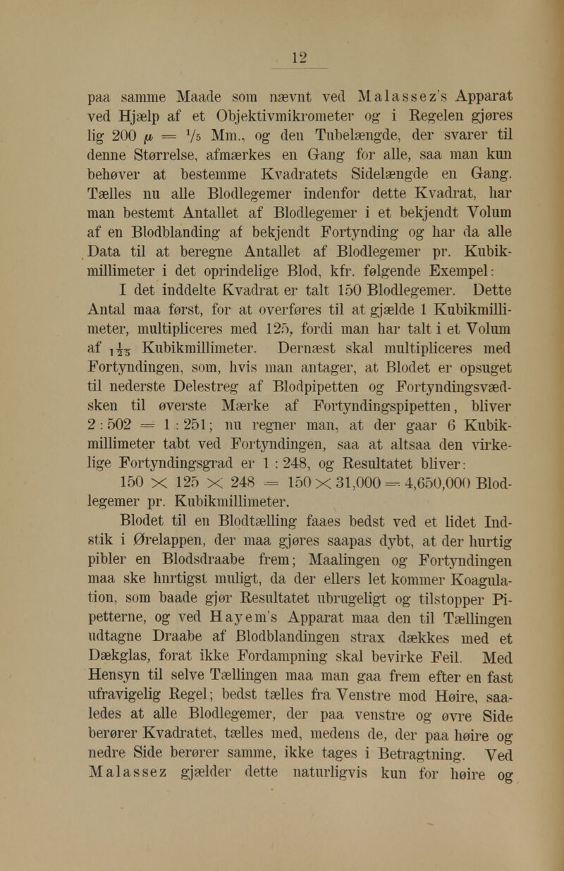 paa samme Maade som nævnt ved Malassez's Apparat ved Hjælp af et Objektivmikrometer og i Regelen gjøres lig 200 [i = V5 Mm., og den Tnbelængde, der svarer til denne Størrelse, afmærkes en Gang for alle, saa man kun behøver at bestemme Kvadratets Sidelængde en Gang. Tælles nu alle Blodlegemer indenfor dette Kvadrat, har man bestemt Antallet af Blodlegemer i et bekjendt Volum af en Blodblanding af bekjendt Fortynding og har da alle Data til at beregne Antallet af Blodlegemer pr. Kubik- millimeter i det oprindelige Blod, kfr. følgende Exempel: I det inddelte Kvadrat er talt 150 Blodlegemer. Dette Antal maa først, for at overføres til at gjælde 1 Kubikmilli- meter, multipliceres med 12.'), fordi man har talt i et Volum af Kubikmillimeter. Dernæst skal multipliceres med Fortyndingen, som, hvis man antager, at Blodet er opsuget til nederste Delestreg af Blodpipetten og Fortyndingsvæd- sken til øverste Mærke af Fortyndingspipetten, bliver 2:502 = 1 : 251; nu regner man, at der gaar 6 Kubik- millimeter tabt ved Fortyndingen, saa at altsaa den virke- lige Fortyndingsgrad er 1 : 248, og Resultatet bliver: 150 X 125 X 248 = 150 X 31,000 =^ 4,650,000 Blod- legemer pr. Kubikmillimeter, Blodet til en Blodtælling faaes bedst ved et lidet Ind- stik i Ørelappen, der maa gjøres saapas dybt, at der hurtig pibler en Blodsdraabe frem; Maalingen og Fortyndingen maa ske hurtigst muligt, da der ellers let kommer Koagula- tion, som baade gjør Resultatet ubrugeligt og tilstopper Pi- petterne, og ved Hayem's Apparat maa den til Tællingen udtagne Draabe af Blodblandingen strax dækkes med et Dækglas, forat ikke Fordampning skal bevirke Feil. Med Hensyn til selve Tællingen maa man gaa frem efter en fast ufravigelig Regel; bedst tælles fra Venstre mod Høire, saa- ledes at alle Blodlegemer, der paa venstre og øvre Side berører Kvadratet, tælles med, medens de, der paa høire og nedre Side berører samme, ikke tages i Betragtning. Ved Malassez gjælder dette naturligvis kun for høire og