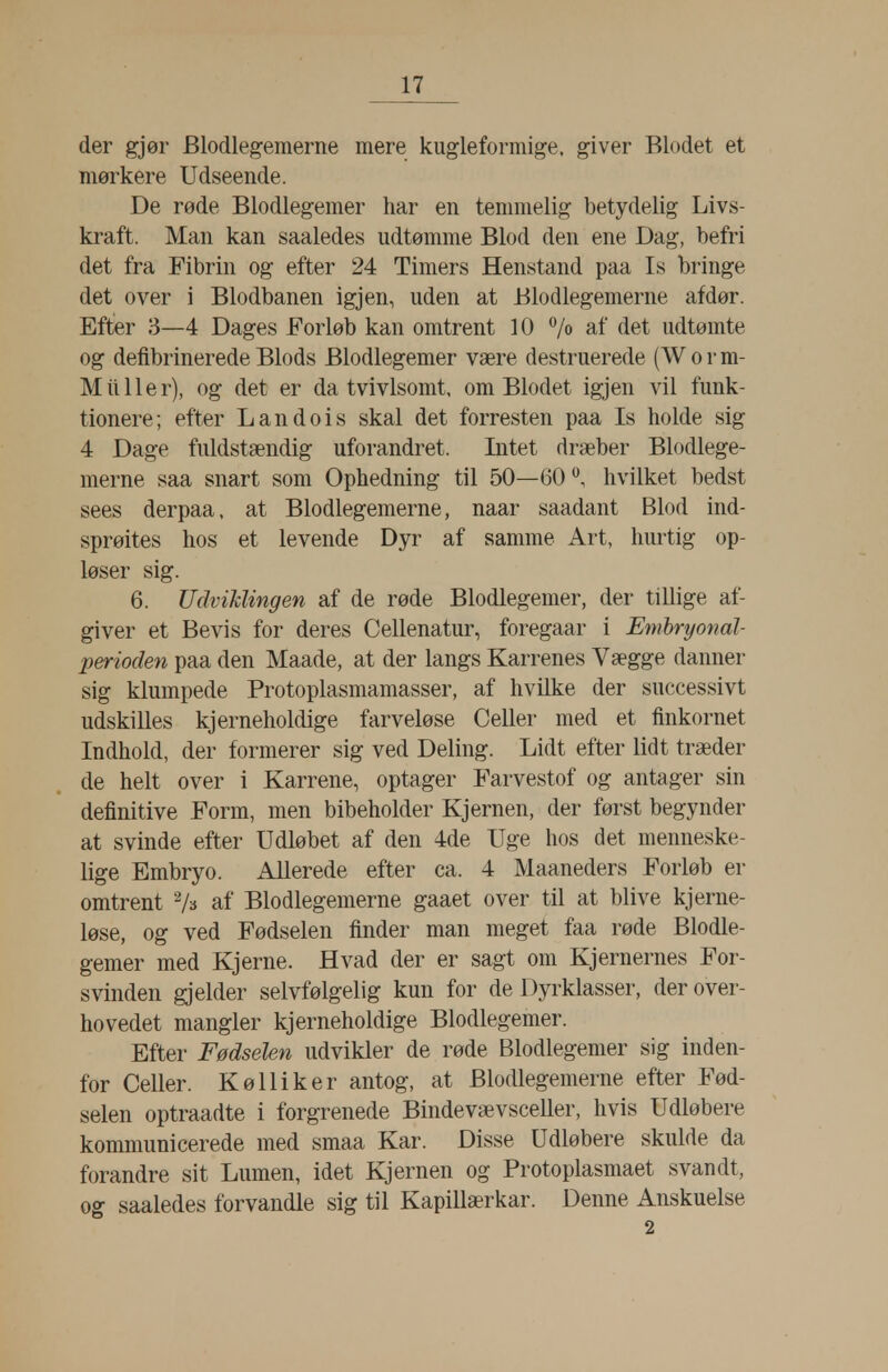 der gjør Blodlegemerne mere kugleformige. giver Blodet et mørkere Udseende. De røde Blodlegemer har en temmelig betydelig Livs- kraft. Man kan saaledes udtømme Blod den ene Dag, befri det fra Fibrin og efter 24 Timers Henstand paa Is bringe det over i Blodbanen igjen, uden at Blodlegemerne af dør. Efter 3—4 Dages Forløb kan omtrent 10 7« af det udtømte og defibrinerede Blods Blodlegemer være destruerede (Worm- M il 11 e r), og det er da tvivlsomt, om Blodet igjen vil funk- tionere; efter Landois skal det forresten paa Is holde sig 4 Dage fuldstændig uforandret. Intet dræber Blodlege- merne saa snart som Ophedning til 50—60**, hvilket bedst sees derpaa, at Blodlegemerne, naar saadant Blod ind- sprøites hos et levende Dyr af samme Art, hurtig op- løser sig. 6. UdviMingen af de røde Blodlegemer, der tillige af- giver et Bevis for deres Cellenatur, foregaar i Emhryonal- perioden paa den Maade, at der langs Karrenes Vægge danner sig klumpede Protoplasmamasser, af hvilke der successivt udskilles kjerneholdige farveløse Celler med et finkornet Indhold, der formerer sig ved Deling. Lidt efter lidt træder de helt over i Karrene, optager Farvestof og antager sin definitive Form, men bibeholder Kjernen, der først begynder at svinde efter Udløbet af den 4de Uge hos det menneske- lige Embryo. Allerede efter ca. 4 Maaneders Forløb er omtrent ''/s af Blodlegemerne gaaet over til at blive kjerne- løse, og ved Fødselen finder man meget faa røde Blodle- gemer med Kjerne. Hvad der er sagt om Kjernernes For- svinden gjelder selvfølgelig kun for de Dyrklasser, der over- hovedet mangler kjerneholdige Blodlegemer. Efter Fødselen udvikler de røde Blodlegemer sig inden- for Celler. KøUiker antog, at Blodlegemerne efter Fød- selen optraadte i forgrenede Bindevævsceller, hvis Udløbere kommunicerede med smaa Kar. Disse Udløbere skulde da forandre sit Lumen, idet Kjernen og Protoplasmaet svandt, og saaledes forvandle sig til Kapillærkar. Denne Anskuelse 2