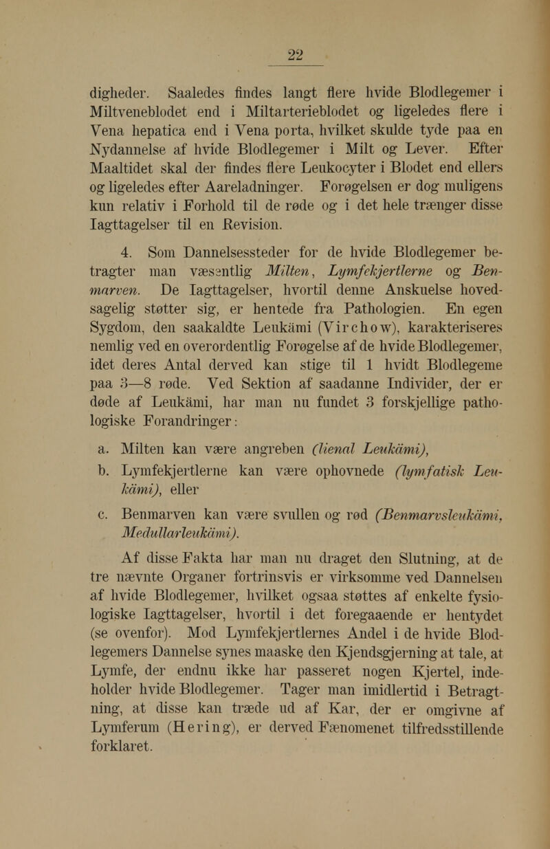 digheder. Saaledes findes langt flere hvide Blodlegemer i Miltveneblodet end i Miltarterieblodet og ligeledes flere i Vena liepatica end i Vena porta, hvilket skulde tyde paa en Nydannelse af hvide Blodlegemer i Milt og Lever. Efter Maaltidet skal der findes flere Leukocyter i Blodet end ellers og ligeledes efter Aareladninger. Forøgelsen er dog muligens kun relativ i Forhold til de røde og i det hele trænger disse Iagttagelser til en Revision. 4. Som Dannelsessteder for de hvide Blodlegemer be- tragter man væsentlig Milten, LymfehjertJerne og Ben- mnrven. De Iagttagelser, hvortil denne Anskuelse hoved- sagelig støtter sig, er hentede fra Pathologien. En egen Sygdom, den saakaldte Leukami (Virchow), karakteriseres nemlig ved en overordentlig Forøgelse af de hvide Blodlegemer, idet deres Antal derved kan stige til 1 hvidt Blodlegeme paa 3—8 røde. Ved Sektion af saadanne Individer, der er døde af Leukami, har man nu fundet 3 forskjellige patho- logiske Forandringer: a. Milten kan være angreben (lienal Leukami), b. Lymfekjertierne kan være ophovnede (lymfatish Lett- JcåmiJ, eller c. Benmarven kan være svullen og rød (BenmarvsletiMmi, Medullarletikåmi). Af disse Fakta har man nu di^aget den Slutning, at de tre nævnte Organer fortrinsvis er virksomme ved Dannelsen af hvide Blodlegemer, hvilket ogsaa støttes af enkelte fysio- logiske Iagttagelser, hvortil i det foregaaende er hentydet (se ovenfor). Mod Lymfekjertlernes Andel i de hvide Blod- legemers Dannelse synes maaske den Kjendsgjerning at tale, at Lymfe, der endnu ikke har passeret nogen Kjertel, inde- holder hvide Blodlegemer. Tager man imidlertid i Betragt- ning, at disse kan træde ud af Kar, der er omgivne af Lymferum (Hering), er derved Fænomenet tilfredsstillende forklaret.