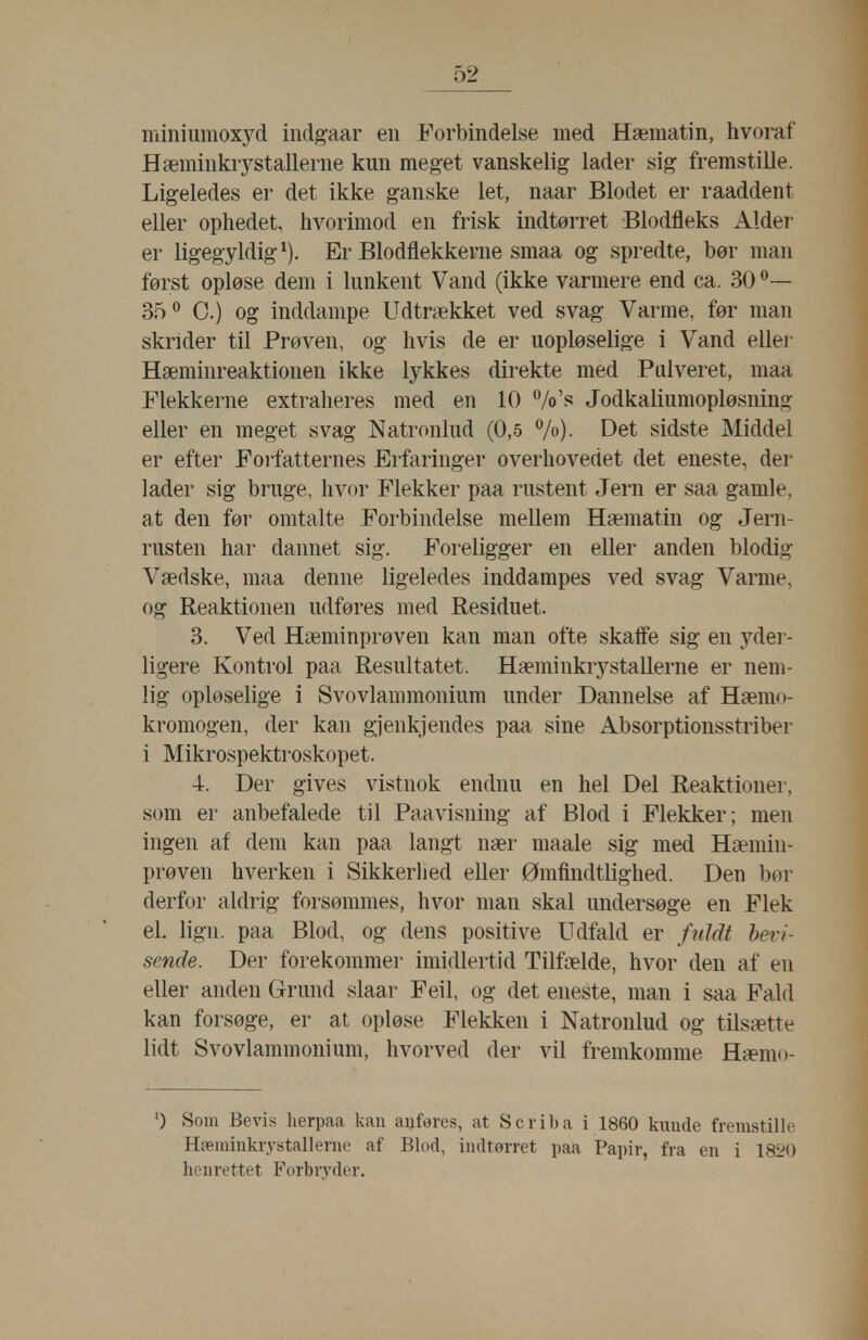 miniumoxyd indgaar en Forbindelse med Hæmatin, hvoraf Hæminkrystallerne kun meget vanskelig lader sig fremstille. Ligeledes er det ikke ganske let, naar Blodet er raaddent eller ophedet, hvorimod en frisk indtørret Blodfleks Alder er ligegyldigt). Er Blodflekkerne smaa og spredte, bør man først opløse dem i lunkent Vand (ikke varmere end ca. 30 35° C.) og inddampe Udtrækket ved svag Varme, før man skrider til Prøven, og hvis de er uopløselige i Vand ellei- Hæminreaktionen ikke lykkes direkte med Pulveret, maa Plekkerne extraheres med en 10 7o's Jodkaliumopløsning eller en meget svag Natronlud (0,5 V«)- Det sidste Middel er efter Forfatternes Erfaringer overhovedet det eneste, der lader sig bruge, hvor Flekker paa rustent Jern er saa gamle, at den før omtalte Forbindelse mellem Hæmatin og Jern- rusten har dannet sig. Foreligger en eller anden blodig Vædske, maa denne ligeledes inddampes ved svag Vanne, og Reaktionen udføres med Residuet. 3. Ved Hæminprøven kan man ofte skaffe sig en yder- ligere Kontrol paa Resultatet. Hæminkrystallerne er nem- lig opløselige i Svovlammonium under Dannelse af Hæmo- kromogen, der kan gjenkjendes paa sine Absorptionsstriber i Mikrospektroskopet. 4. Der gives vistnok endnu en hel Del Reaktioner, som er anbefalede til Paavisning af Blod i Flekker; men ingen af dem kan paa langt nær maale sig med Hæmin- prøven hverken i Sikkerhed eller Ømfindtlighed. Den bør derfor aldrig forsømmes, hvor man skal undersøge en Flek el. lign. paa Blod, og dens positive Udfald er fnJåt bevi- sende. Der forekommer imidlertid Tilfælde, hvor den af en eller anden Grund slaar Feil, og det eneste, man i saa Fald kan forsøge, er at opløse Flekken i Natronlud og tilsætte lidt Svovlammonium, hvorved der vil fremkomme Hæmo- ') Som Bevis herpaa kan auferes, at Scriba i 1860 knude fremstille Hæminkrystallerne af Blod, indtørret paa Papir, fra en i 1820 henrettet Forbryder.