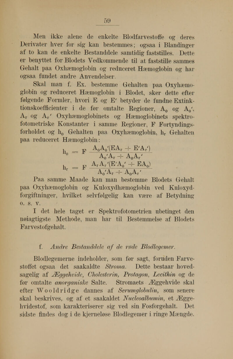 Men ikke alene de enkelte Blodfarvestoffe og deres Derivater hver for sig- kan bestemmes; ogsaa i Blandinger af to kan de enkelte Bestanddele samtidig faststilles. Dette er benyttet for Blodets Vedkommende til at faststille sammes Gehalt paa Oxliæmoglobin og reduceret Hæmoglobin og har ogsaa fundet andre Anvendelser. Skal man f. Ex. bestemme Gehalten paa Oxjdiæmo- globin og reduceret Hæmoglobin i Blodet, sker dette efter følgende Formler, hvori E og E' betyder de fundne Extink- tionskoefficienter i de før omtalte Regioner, Ao og Aq\ Ar og Ar' Oxyhæmoglobinets og Hæmoglobinets spektro- fotometriske Konstanter i samme Regioner, F Fortyndings- forholdet og ho Gehalten paa Oxyhæmoglobin, hr G-ehalten paa reduceret Hæmoglobin: _ AoAo-(EAr ^ E-ArO -^0-^r ~^ AøAr' _ ^ ArAr'(EAo'-^EAo) ^o'-^r ~^ AøAr' Paa samme Maade kan man bestemme Blodets Gehalt paa Ox5^hæmogiobin og Kuloxydhæmoglobin ved Kuloxyd- forgiftninger, hvilket selvfølgelig kan være af Betydning o. s. V. I det hele taget er Spektrofotometrien ubetinget den nøiagtigste Methode, man har til Bestemmelse af Blodets Farvestofgehalt. f. Andre Bestanddele af de røde Blodlegemer. Blodlegemerne indeholder, som før sagt, foruden Farve- stolfet ogsaa det saakaldte Stroma. Dette bestaar hoved- sagelig af Æggehvide, Cholesterin, Protagon, Lecithin og de før omtalte anorganisJce Salte. Stromaets Æggehvide skal efter Wooldridge dannes af Serimglohulin, som senere skal beskrives, og af et saakaldet Nucleoalbumin, et Ægge- hvidestof, som karakteriserer sig ved sin Fosforgehalt. Det sidste findes dog i de kjerneløse Blodlegemer i ringe Mængde.