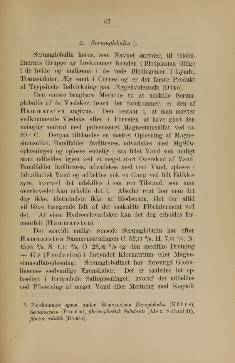 2. Serumylohiilin Serumglobiiliii hører, som Navnet antyder, til Globu- linernes Gruppe og forekommer foruden i Blodplasma tillige i de hvide og muligens i de rode Blodlegemer, i Lymfe, Transsudater, Æg samt i Cornea og er det første Produkt af Trypsinets Indvirkning paa Æggehvidestoffe (Otto). Den eneste brugbare Methode til at udskille Serum- globulin af de Vædsker, hvori det forekommer, er den af Hammarsten angivne. Den bestaar i, at man mætter vedkommende Vædske efter i Forveien at have gjort den nøiagtig neutral med pulveriseret Magnesiumsulfat ved ca. 20 C. Derpaa tilblandes en mættet Opløsning af Magne- siumsulfat, Bundfaldet frafiltreres, udvadskes med MgSOi- opløsningen og opløses endelig i saa Udet Vand som muligt samt udfældes igjen ved et meget stort Overskud af Vand. Bundfaldet frafiltreres, udvadskes med rent Vand, opløses i lidt alkalisk Vand og udfældes nok en Gang ved Hdt Edikke- syre, hvorved det udskilles i saa ren Tilstand, som man overhovedet kan erholde det i. Absolut rent faar man det dog ikke, idetmindste ikke af Blodserum, idet der altid vil blive hængende lidt af det saakaldte Fibrinferment ved det. Af visse Hydrocelevædsker kan det dog erholdes fer- men tfrit (Hammarsten). Det saavidt muligt rensede Serumglobulin har efter Hammarsten Sammensætningen C. 52,71 7o> H. 7,oi 7°, N. 15,85 7o, S. 1,11 7o, O- 23,32 /o og den specifike Dreining -f- 47,8 (Fredericq) i fortyndet Klornatrium- eller Magne- siumsulfatopløsning. Serumglob ulinet har forøvrigt Globu- linernes sædvanlige Egenskaber. Det er saaledes let op- løseligt i fortyndede Saltopløsninger, hvoraf det udfældes ved Tilsætning af meget Vand eller Mætning med Kogsalt ^) Forekommer ogsaa imder Benævnelsen Paraglobulin (Kiihne), Serumcasein (P an nm) ^ f^inoplastisk Substants (Alex. Schmidt), fihrine soluble (Denis).