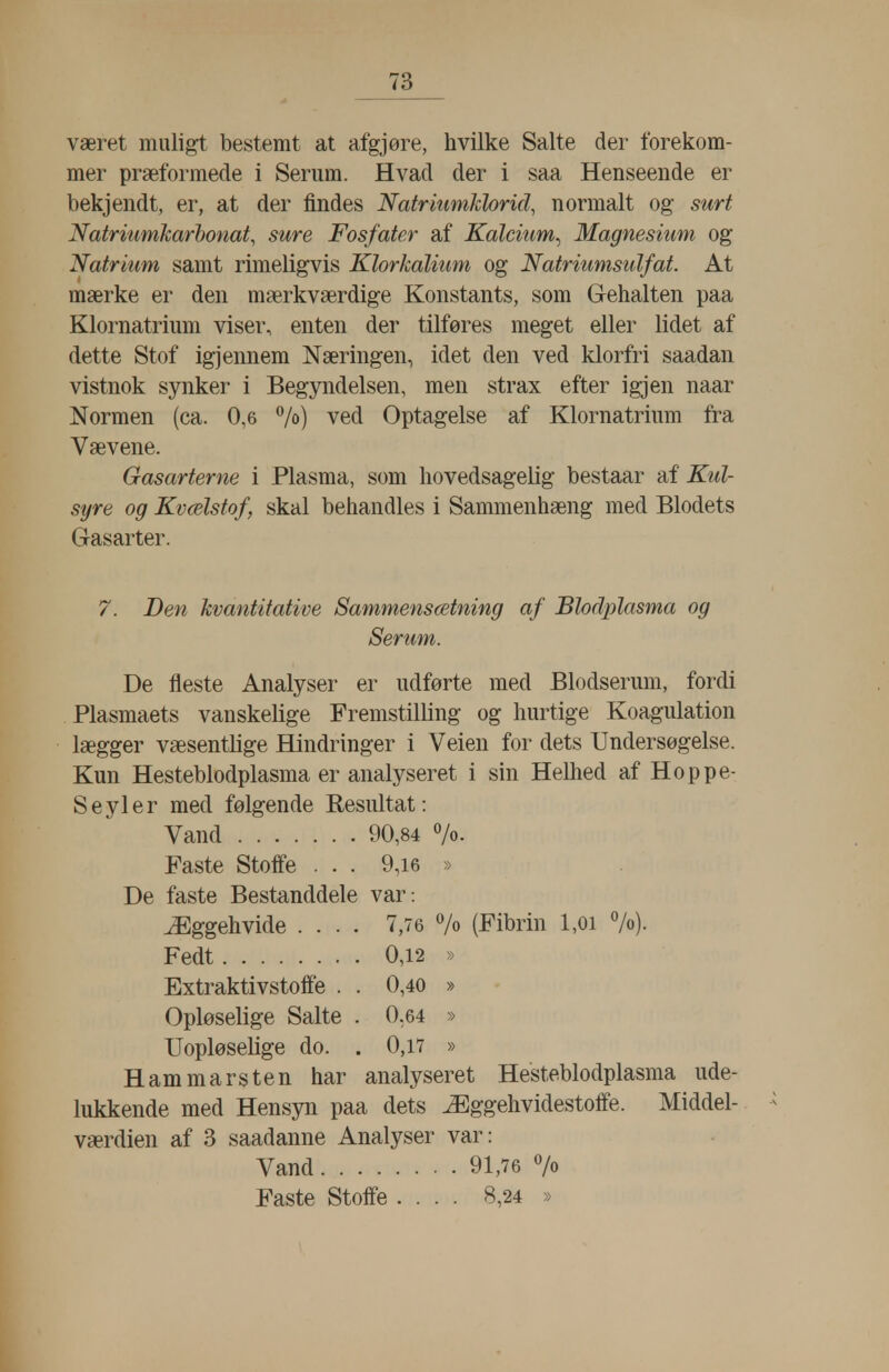 været muligt bestemt at afgjøre, hvilke Salte der forekom- mer præformede i Serum. Hvad der i saa Henseende er bekjendt, er, at der findes Natriumklorid, normalt og surt Natri'iimkarhonat, sure Fosfater af Kalcium^ Magnesium og Natrium samt rimeligvis Klorkalium og Natriumsulfat. At mærke er den mærkværdige Konstants, som Gehalten paa Klornatrium viser, enten der tilføres meget eller lidet af dette Stof igjennem Næringen, idet den ved klorfri saadan vistnok synker i Begyndelsen, men strax efter igjen naar Normen (ca. 0,6 7o) ved Optagelse af Klornatrium fra Vævene. Gasarterne i Plasma, som hovedsagelig bestaar af Kul- syre og Kvælstof, skal behandles i Sammenhæng med Blodets Gasarter. 7. Den kvantitative Sammensætning af Blodplasma og Serum. De fleste Analyser er udførte med Blodserum, fordi Plasmaets vanskelige Fremstilling og hurtige Koagulation lægger væsentlige Hindringer i Veien for dets Undersøgelse. Kun Hesteblodplasma er analyseret i sin HeDied af Hoppe- Seyler med følgende Besultat: Vand 90,84 »/o- Faste Stoffe . . . 9,i6 » De faste Bestanddele var: Æggehvide .... 7,76 7o (Fibrin l,oi 7o). Fedt 0,12 » Extraktivstoffe . . 0,40 » Opløselige Salte . 0,64 » Uopløselige do. . 0,17 » Ham m ars ten har analyseret Hesteblodplasma ude- lukkende med Hensyn paa dets Æggehvidestoffe. Middel- værdien af 3 saadanne Analyser var: Vand 91,76 7o Faste Stoffe .... 8,24 »