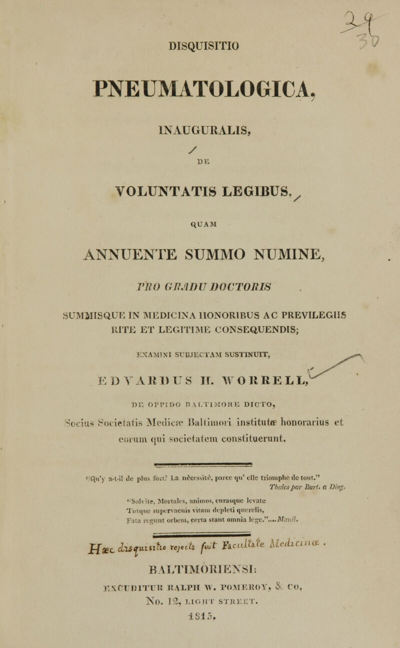 DISQUISITIO PNEUMATOLOGICA, INAUGURALIS, / VOLUNTATIS LEGIBUSV QUAM ANNUENTE SUMMO NUMINE, VIIO GRADUDOCTORW SUMJIISQUE IN MEDICINA IIONORIBUS AC PREVILEGIIS UITE ET LEGITIME CONSEQUENDIS; EXAMINI SUBJECTAM SUSTINUIT, EDVABBUS lU WOIIRELW DE OPPIDO BALTIMORE DICTO, Socius Societatis Mediae Baltimori institutie honorarius et eorum qui societatem constituerunt, Qu*y a-t-i! ile plus fort? La necessite, parce qu' ellc triomphe ile tout. Thakspar Bart. a D«jg '■Snl\ Ue. Mortales, nnimos, curasqtie levate Totque sopervacuij vitain depleti quereli», Fata regunt orbem, ceita stant omnia lv*v.....M;iu/!. HaeccLisiuiiitic tejeOi fmt ftculfrk Uedxcina . BALTIMORIENSIi EXCUDITUE i:\LIMI \\. POMEKOY, 8 CO, No. I(2, LIG HT STB EET. 1815,