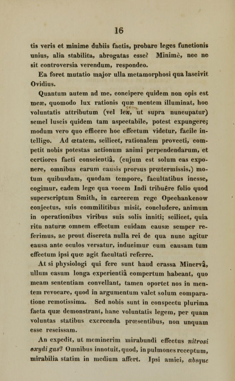 tis veris et minime dubiis factis, probare leges functionis unius, alia stabilita, abrogatas esse? Minime, nec ne sit controversia verendum, respondeo. Ea foret mutatio major ulla metamorphosi qua lascivit Ovidius. Quantum autem ad me, concipere quidem non opis est niea\ quomodo lux rationis qus» mentem illuminat, hoc voluntatis attributum (vel les, ut supra nuncupatur) semel luscis quidem tam aspeetabile, potest expungere; modum vero quo efficere hoc effectum videtur, facile in- telligo. Ad oBtatcm, scilicet, rationalem provecti, com- petit nobis potestas actionum animi perpendendarum, et certiores facti conscientia, (cujum est solum eas expo- nere, omnibus earum causis prorsus prcetermissis,) mo- tum quibusdam, quodam tempore, facultatibus inesse, cogimur, eadem lege qua vocem Indi tribuere folio quod superscriptum Sraith, in carcerem rege Opechankenow conjectus, suis commilitibus misit, concludere, animum in operationibus viribus suis solis inniti; scilicet, quia ritu naturse omnem effectum cuidam causse semper re- ferimus, ac prout discreta nulla rei de qua nunc agitur eausa ante oculos versatur, inducimur cum causam tum effectum ipsi quee agit facultati referre. At si physiologi qui fere sunt haud crassa Minerva, ullum casum longa experientia compertum habeant, quo meam sententiam convellant, tamen oportet nos in men- tem revocare, quod in argumentum valet solum compara- tione remotissima. Sed nobis sunt in conspectu plurima facta quse demonstrant, hanc voluntatis legem, per quam voluntas statibus exercenda prcesentibus, non unquam csse rescissam. An cxpedit, ut meminerim mirabundi effectus nitrosi oxydigas? Omnibus innotuit,quod, inpulmonesreceptum, mirabilia statim in mcdium affert. Ipsi amici, absque