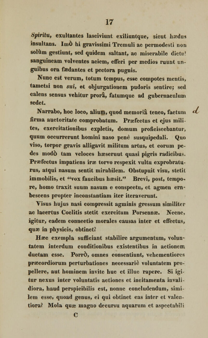 Hpiritu, exultantes lasciviunt exiliuntque, sicut hsedus insullans. Imd hi gravissimi Tremuli ac permodesti non solum gestiunt, sed quidem saltant, ac miscrabile dietu' sanguineam volventes aciem, efferi per medios ruunt un- guibus ora fsedantes et pectora pugnis. Nune est verum, totum tempus, esse compotes mentis, tametsi non sui, et objurgationem pudoris sentire; sed ealens sensus vehitur prora, fatumque ad gubernaculum sedet. Narrabo, hoc loco, aliuffi, quod memoria teneo, factum cL firma auctoritate comprobatum. Praefectus et ejus mili- tes, exercitationibus expletis, domum proficiscebantur, quum occurrerunt homini naso pene* susquipedali. Quo viso, torpor gravis alligavit militum artus, et eorum pe- des modo tam veloces hseseruut quasi pigris radicibus. Prsefectus impatiens irse torvo respexit vultu exprobratu- rus, atqui nasum sentit mirabilem. Obstupuit visu, stetii immobilis, et vox faucibus hsesit. Brevi, post, tempo* re, homo traxit suum nasum e conspectu, et agmen ern- bescens propter inconstantiam iter iteraverunt. Visus hujus nasi compressit agminis gressum similiter ac lacertus Coclitis stetit exercitum Porsennse. Necne, igitur, eadem connectio morales causas inter et effectus, quse in physicis, obtinet? Hsee exempla sufficiant stabilire argumentum, volun- tatem interdum conditionibus existentibus in actionem ductam esse. Porrd, omnes consentiunt, vehementiores prsecordiorum perturbationes necessarie voluntatem pro- pellere, aut hominem invite huc et illuc rapere. Si igi- tur nexus inter voluntatis actioncs et incitamenta invali- diora, haud perspicibilis est, nonne concludendum, sinvi lem esse, quoad genus, ei qui obtinet eas intcr et valen- tiora? Mola quae magno decursu aquarum et aspeetabili C