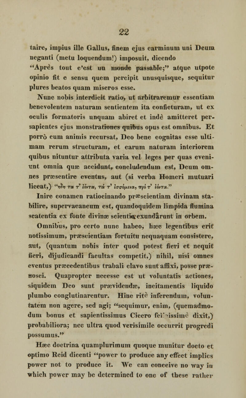 taire, impius ille Gallus, finem ejus carminum uni Deum neganti (metu loquendum!) imposuit, dicendo Apr£s tout c'est un monde pa9sable; atque utpote opinio fit e sensu quem percipit unusquisque, sequitur plures beatos quam miseros esse. Nunc nobis interdicit ratio, ut arbitraremur essentiam benevolentem naturam sentientem ita conficturam, ut ex oculis formatoris unquam abiret et inde amitteret per- sapientes ejus monstrationes quibus opus est omnibus. Et porro cum animis recursat, Deo bene cognitas esse ulti- mam rerum structuram, et earum naturam interiorem quibus nituntur attributa varia vel leges per quas eveni- tmt omnia quse accidunt, concludendum est, Deum om- nes prsesentire eventus, aut (si verba Homeri mutuari liceat,) 'SoY rat ry lovroc, Tot t' lcrao/xt»*, ttoo r Ioht». Inire conamen ratiocinando pr%scientiam divinam sta- bilire, supervacaneum est, quandoquidem limpida flumina scatentia ex fonte divinse scientiaexundamnt in orbem. Omnibus, pro certo nunc habeo, hsec legentibus erit notissimum, prseseientiam fortuitu nequaquam consistere, ant, (quantum nobis inter quod potest fieri et nequit fieri, dijudicandi facultas competit,) nihil, nisi omnes eventus praecedentibus trabali clavo sunt affixi, posse prse- nosci. Quapropter necesse est ut voluntatis actiones, «iquidem Deo sunt prsevidendsc, incitamentis liquido plumbo conglutinarentur. Hinc rite inferendum, volun- tatem non agere, sed agi; scquimur, enim, (quemadmo- dum bonus et sapientissimus Cicero fel'-»issime dixit,) probabiliora; nec ultra quod verisimile oceurrit progredi possumus.,> Hsec doctrina quamplurimum quoque munitur docto et optimo Reid dicenti power to produce any eflTect implies povver not to produce it. We can conceive no way in ■which powcr may be determined to one of these rather