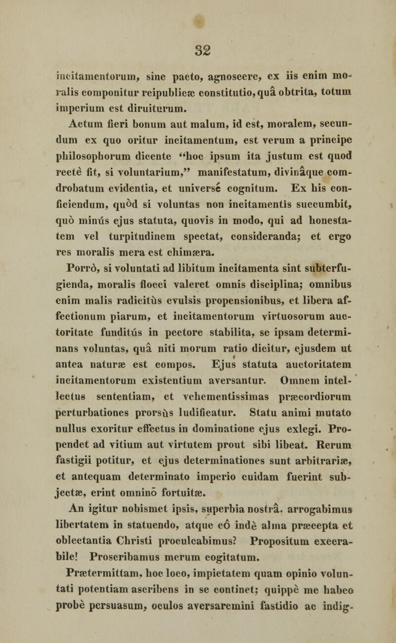 incitamentoruin, sine pacto, agnoscere, ex iis enim mo- ralis componitur reipublicse constitutio,qua,obtrita, totuin imperium est diruiturum. Actum fieri bonum aut malum, id est, moralem, secun- dum ex quo oritur incitamentum, est verum a principe philosopborum dicente hoc ipsum ita justum est quod recte fit, si voluntarium, manifestatum, divinaque com- drobatum evidentia, et universc cognitum. Ex his con- ficiendum, qu©d si voluntas non incitamentis succumbit, quo minus ejus statuta, quovis in modo, qui ad honesta- tem vel turpitudinem spectat, consideranda; et ergo res moralis mera est chimsera. Porrd, si voluntati ad libitum incitamenta sint subterfu- gienda, moralis flocci valeret omnis disciplina; omnibus enim malis radicitus evulsis propensionibus, et libera af- fectionum piarum, et incitamentorum virtuosorum auc- toritate funditus in pectore stabilita, se ipsam determi- nans voluntas, qua niti morum ratio dicitur, ejusdem ut antea naturse est compos. Ejus statuta auctoritatem incitamentorum existentium aversantur. Omnem intel- lectus sententiam, et vehementissimas prsecordiorum perturbationes prorsus ludificatur. Statu animi uiutato nullus exoritur effectus in dominatione ejus exlegi. Pro- pendet ad vitium aut virtutem prout sibi libeat. Rerum fastigii potitur, et ejus determinationes sunt arbitrarise, et antequam determinato imperio cuidam fuerint sub- jectse, erint omnino fortuitse. An igitur nobismet ipsis, superbia nostra. arrogabimus libertatem in statuendo, atque eo inde alma prsecepta et oblectantia Christi proculcabimus? Propositum execra- bile! Proscribamus merum cogitatum. Prsetermittam, hoc loco, impietatem quam opinio volun- tati potentiam ascribens in se continet; quippe me habeo probe persuasum, oculos aversaremini fastidio ac indig-