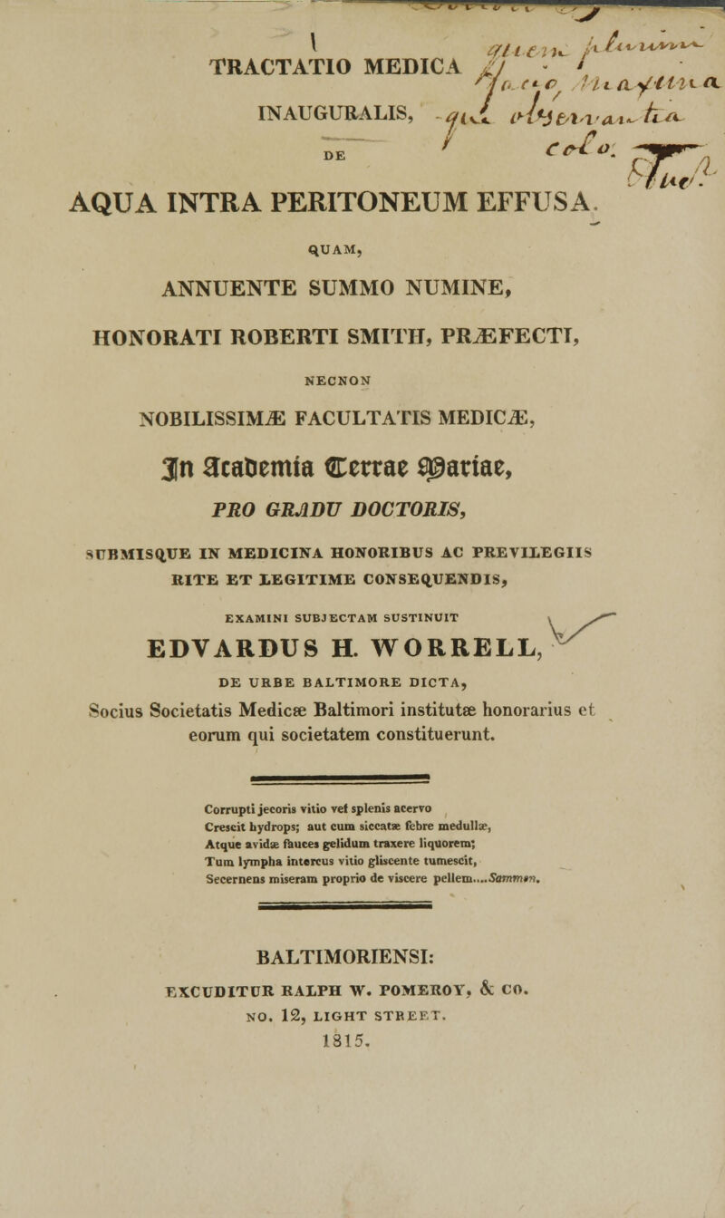 TRACTATIO MEDICA II ' INAUGURALIS, .aji (d4visvaA~fc* AQUA INTRA PERITONEUM EFFUSA. qUAM, ANNUENTE SUMMO NUMINE, HONORATI ROBERTI SMITII, PR^EFECTI, NECNON NOBILISSIM.E FACULTATIS MEDICJE, 3n acaHemta Cerrae ^ariae, PRO GRJIDU DOCTORIS, SUBMISQ.UE IN MEDICINA HONORIBUS AC PREVIXEGIIS RITE ET 1EGITIME CONSEQJLFENDIS, EXAMINI SUBJECTAM SUSTINUIT EDVARDUS H. WORRELL, DE URBE BALTIMORE DICTA, Socius Societatis Medicse Baltimori institutse honorarius et eorum qui societatem constituerunt. Corrupti jecoris vitio vef splenis acervo Crescit hydrops; aut cum siccatae febre medullx, Atque avida; fauces gelidum traxere liquorem; Tum lympha intercus vitio gliscente tumescit, Secernens miseram proprio de viscere pellem....S,a»i»i»?i. BALTIMORIENSI: EXCUDITUR RALPH W. P0MER0Y, & CO. NO. 12, LIGHT STBEF.T. 1815.