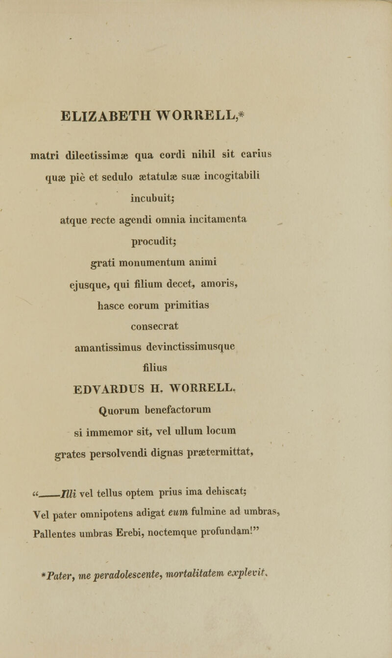 ELIZABBTH WORRELL* matri dilectissimse qua cordi nihil sit carius qu# pie et sedulo setatula suse incogitabili incubuit; atque recte agendi omnia incitamenta procudit; grati monumentum animi ejusque, qui filium decet, amoris, hasce eorum primitias consecrat amantissimus devinctissimusque filius EDVARDUS H. WORRELL. Quorum benefactorum si immemor sit, vel ullum locum grates persolvendi dignas prsetermittat, « JUi vel tellus optem prius ima dehiscat; Vel pater omnipotens adigat eum fulmine ad umbras, Pallentes umbras Erebi, noctemque profundam! *Paterf me peradolescente, mortalitatem explevit.